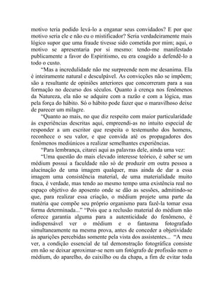 motivo teria podido levá-lo a enganar seus convidados? E por que
motivo seria ele e não eu o mistificador? Seria verdadeiramente mais
lógico supor que uma fraude tivesse sido cometida por mim; aqui, o
motivo se apresentaria por si mesmo: tendo-me manifestado
publicamente a favor do Espiritismo, eu era coagido a defendê-lo a
todo o custo.
     “Mas a incredulidade não me surpreende nem me desanima. Ela
é inteiramente natural e desculpável. As convicções não se impõem;
são a resultante de opiniões anteriores que concorreram para a sua
formação no decurso dos séculos. Quanto à crença nos fenômenos
da Natureza, ela não se adquire com a razão e com a lógica, mas
pela força do hábito. Só o hábito pode fazer que o maravilhoso deixe
de parecer um milagre.
     “Quanto ao mais, no que diz respeito com maior particularidade
às experiências descritas aqui, empreendi-as no intuito especial de
responder a um escritor que respeita o testemunho dos homens,
reconhece o seu valor, e que convida até os propagadores dos
fenômenos mediúnicos a realizar semelhantes experiências.
     “Para lembrança, citarei aqui as palavras dele, ainda uma vez:
     “Uma questão do mais elevado interesse teórico, é saber se um
médium possui a faculdade não só de produzir em outra pessoa a
alucinação de uma imagem qualquer, mas ainda de dar a essa
imagem uma consistência material, de uma materialidade muito
fraca, é verdade, mas tendo ao mesmo tempo uma existência real no
espaço objetivo do aposento onde se dão as sessões, admitindo-se
que, para realizar essa criação, o médium projete uma parte da
matéria que compõe seu próprio organismo para fazê-la tomar essa
forma determinada...” “Pois que a reclusão material do médium não
oferece garantia alguma para a autenticidade do fenômeno, é
indispensável ver o médium e o fantasma fotografado
simultaneamente na mesma prova, antes de conceder a objetividade
às aparições percebidas somente pela vista dos assistentes... “A meu
ver, a condição essencial de tal demonstração fotográfica consiste
em não se deixar aproximar-se nem um fotógrafo de profissão nem o
médium, do aparelho, do caixilho ou da chapa, a fim de evitar toda
 
