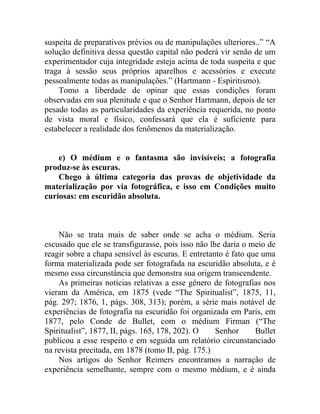 suspeita de preparativos prévios ou de manipulações ulteriores..” “A
solução definitiva dessa questão capital não poderá vir senão de um
experimentador cuja integridade esteja acima de toda suspeita e que
traga à sessão seus próprios aparelhos e acessórios e execute
pessoalmente todas as manipulações.” (Hartmann - Espiritismo).
    Tomo a liberdade de opinar que essas condições foram
observadas em sua plenitude e que o Senhor Hartmann, depois de ter
pesado todas as particularidades da experiência requerida, no ponto
de vista moral e físico, confessará que ela é suficiente para
estabelecer a realidade dos fenômenos da materialização.


    e) O médium e o fantasma são invisíveis; a fotografia
produz-se às escuras.
    Chego à última categoria das provas de objetividade da
materialização por via fotográfica, e isso em Condições muito
curiosas: em escuridão absoluta.



    Não se trata mais de saber onde se acha o médium. Seria
escusado que ele se transfigurasse, pois isso não lhe daria o meio de
reagir sobre a chapa sensível às escuras. E entretanto é fato que uma
forma materializada pode ser fotografada na escuridão absoluta, e é
mesmo essa circunstância que demonstra sua origem transcendente.
    As primeiras notícias relativas a esse gênero de fotografias nos
vieram da América, em 1875 (vede “The Spiritualist”, 1875, 11,
pág. 297; 1876, 1, págs. 308, 313); porém, a série mais notável de
experiências de fotografia na escuridão foi organizada em Paris, em
1877, pelo Conde de Bullet, com o médium Firman (“The
Spiritualist”, 1877, II, págs. 165, 178, 202). O    Senhor      Bullet
publicou a esse respeito e em seguida um relatório circunstanciado
na revista precitada, em 1878 (tomo II, pág. 175.)
    Nos artigos do Senhor Reimers encontramos a narração de
experiência semelhante, sempre com o mesmo médium, e é ainda
 