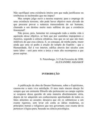 Não sacrifiquei uma existência inteira sem que nada justificasse ou
retribuísse os incômodos que me impus?
     Mas sempre julgo ouvir a mesma resposta: para o emprego de
uma existência terrestre, não pode haver objetivo mais elevado do
que procurar provar a natureza transcendente do ser humano,
chamado a um destino muito mais sublime do que a existência
fenomenal!
     Não posso, pois, lamentar ter consagrado toda a minha vida à
aquisição desse objetivo, se bem que por caminhos impopulares e
ilusórios, segundo a ciência ortodoxa, mas que eu sei que são mais
infalíveis do que essa ciência. E, se consegui, de minha parte, trazer
ainda que uma só pedra à ereção do templo do Espírito - que a
Humanidade, fiel à voz interior, edifica através dos séculos com
tanto labor - será para mim a única e mais alta recompensa a que
posso aspirar.

                          S. Petersburgo, 3-15 de Fevereiro de 1890.
                                         ALEXANDRE AKSAKOF



                            INTRODUÇÃO



    A publicação da obra do Doutor Hartmann, sobre o Espiritismo,
causou-me a mais viva satisfação. O meu mais sincero desejo foi
sempre que um eminente filósofo não pertencente ao campo espírita
se ocupasse dessa questão de uma maneira absolutamente séria,
depois de ter adquirido um conhecimento aprofundado de todos os
fatos atinentes ao assunto; desejava que ele os submetesse a um
exame rigoroso, sem levar em conta as idéias modernas, os
princípios morais e religiosos que nos governam; esse exame devia
pertencer à lógica pura, baseada na ciência psicológica.
 