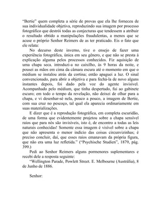 “Bertie” quem completa a série de provas que ela lhe forneceu de
sua individualidade objetiva, reproduzindo sua imagem por processo
fotográfico que destrói todas as conjecturas que tendessem a atribuir
o resultado obtido a manipulações fraudulentas, a menos que se
acuse o próprio Senhor Reimers de as ter praticado. Eis o fato que
ele relata:
     No decurso deste inverno, tive o ensejo de fazer uma
experiência fotográfica, única em seu gênero, e que não se presta à
explicação alguma pelos processos conhecidos. Fiz aquisição de
uma chapa seca. introduzi-a no caixilho, às 9 horas da noite, e
pousei as mãos em cima da câmara escura até o momento em que o
médium se instalou atrás da cortina; então apaguei a luz. O sinal
convencionado, para abrir a objetiva e para fechá-la de novo alguns
instantes depois, foi dado pela voz do agente invisível.
Acompanhado pelo médium, que tinha despertado, fui ao gabinete
escuro; em todo o tempo da revelação, não deixei de olhar para a
chapa, e vi desenhar-sé nela, pouco a pouco, a imagem de Bertie,
com sua cruz no pescoço, tal qual ela aparecia ordinariamente em
suas materializações.
     E dizer que é a reprodução fotográfica, em completa escuridão,
de uma forma que evidentemente projetou sobre a chapa sensível
raios que para nós são invisíveis, isto é, de encontro a todas as leis
naturais conhecidas! Somente essa imagem é visível sobre a chapa
que não apresenta o menor indício das coisas circunvizinhas; é
preciso concluir, daí, que esses raios emanavam da própria figura,
que não era uma luz refletida.” (“Psychische Studien”, 1879, pág.
399.)
     Pedi ao Senhor Reimers alguns pormenores suplementares e
recebi dele a resposta seguinte:
     “Wellington Parade, Powlett Street. E. Melbourne (Austrália), 8
de Junho de 1886.

    Senhor:
 