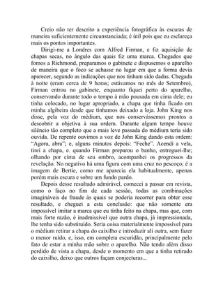Creio não ter descrito a experiência fotográfica às escuras de
maneira suficientemente circunstanciada; é útil pois que eu esclareça
mais os pontos importantes.
     Dirigi-me a Londres com Alfred Firman, e fiz aquisição de
chapas secas, no ângulo das quais fiz uma marca. Chegados que
fomos a Richmond, preparamos o gabinete e dispusemos o aparelho
de maneira que o foco se achasse no lugar em que a forma devia
aparecer, segundo as indicações que nos tinham sido dadas. Chegada
à noite (eram cerca de 9 horas; estávamos no mês de Setembro),
Firman entrou no gabinete, enquanto fiquei perto do aparelho,
conservando durante todo o tempo à mão pousada em cima dele; eu
tinha colocado, no lugar apropriado, a chapa que tinha ficado em
minha algibeira desde que tínhamos deixado a loja. John King nos
disse, pela voz do médium, que nos conservássemos prontos a
descobrir a objetiva à sua ordem. Durante algum tempo houve
silêncio tão completo que a mais leve passada do médium teria sido
ouvida. De repente ouvimos a voz de John King dando esta ordem:
“Agora, abra”; e, alguns minutos depois: “Feche”. Acendi a vela,
tirei a chapa, e. quando Firman preparou o banho, entreguei-lhe;
olhando por cima de seu ombro, acompanhei os progressos da
revelação. No negativo há uma figura com uma cruz no pescoço; é a
imagem de Bertie, como me aparecia ela habitualmente, apenas
porém mais escura e sobre um fundo pardo.
     Depois desse resultado admirável, comecei a passar em revista,
como o faço no fim de cada sessão, todas as combinações
imagináveis de fraude às quais se poderia recorrer para obter esse
resultado, e cheguei a esta conclusão: que não somente era
impossível imitar a marca que eu tinha feito na chapa, mas que, com
mais forte razão, é inadmissível que outra chapa, já impressionada,
lhe tenha sido substituído. Seria coisa materialmente impossível para
o médium retirar a chapa do caixilho e introduzir ali outra, sem fazer
o menor ruído, e, isso, em completa escuridão, principalmente pelo
fato de estar a minha mão sobre o aparelho. Não tendo além disso
perdido de vista a chapa, desde o momento em que a tinha retirado
do caixilho, deixo que outros façam conjecturas...
 
