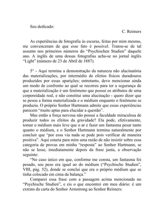 Seu dedicado:
                                                         C. Reimers

    As experiências de fotografia às escuras, feitas por mim mesmo,
me convenceram de que esse fato é possível. Tratou-se de tal
assunto nos primeiros números do “Psychischen Studien” daquele
ano. A inglês de uma dessas fotografias acha-se no jornal inglês
“Light” (número de 23 de Abril de 1887).

    5° - Aqui termina a demonstração da natureza não alucinatória
das materializações, por intermédio de efeitos físicos duradouros
produzidos por essas aparições; entretanto, devo mencionar ainda
um modo de confronto ao qual se recorreu para ter a segurança de
que a materialização é um fenômeno que possui os atributos de uma
corporeidade real, e não constitui uma alucinação - quero dizer que
se pesou a forma materializada e o médium enquanto o fenômeno se
produzia. O próprio Senhor Hartmann admite que essas experiências
parecem “muito aptas para elucidar a questão”.
    Mas então a força nervosa não possui a faculdade miraculosa de
produzir todos os efeitos da gravidade? Ela pode, efetivamente,
tornar o médium mais leve que o ar e fazer um fantasma pesar tanto
quanto o médium, e o Senhor Hartmann termina naturalmente por
concluir que “por essa via nada se pode pois verificar de maneira
positiva”. Aqui estaria para mim uma razão de não insistir sobre essa
categoria de provas em minha “resposta” ao Senhor Hartmann, se
não se lesse, imediatamente depois da frase junta, a observação
seguinte:
    “No caso único em que, conforme me consta, um fantasma foi
pesado, seu peso era igual ao do médium (“Psychische Studien”,
VIII, pág. 52), donde se conclui que era o próprio médium que se
tinha colocado em cima da balança.”
    Comparei essa frase com a passagem acima mencionada no
“Psychische Studien”, e eis o que encontrei em meu diário: é um
extrato da carta do Senhor Armstrong ao Senhor Reimers:
 
