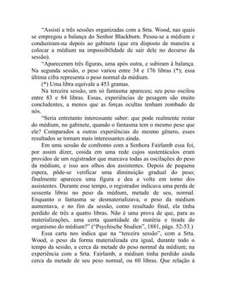“Assisti a três sessões organizadas com a Srta. Wood, nas quais
se empregou a balança do Senhor Blackburn. Pesou-se a médium e
conduziram-na depois ao gabinete (que era disposto de maneira a
colocar a médium na impossibilidade de sair dele no decurso da
sessão).
     “Apareceram três figuras, uma após outra, e subiram à balança.
Na segunda sessão, o peso variou entre 34 e 176 libras (*); essa
última cifra representa o peso normal da médium.
     (*) Uma libra equivale a 453 gramas.
     Na terceira sessão, um só fantasma apareceu; seu peso oscilou
entre 83 e 84 libras. Essas, experiências de pesagem são muito
concludentes, a menos que as forças ocultas tenham zombado de
nós.
     “Seria entretanto interessante saber: que pode realmente restar
do médium, no gabinete, quando o fantasma tem o mesmo peso que
ele? Comparados a outras experiências do mesmo gênero, esses
resultados se tornam mais interessantes ainda.
     Em uma sessão de confronto com a Senhora Fairlamb essa foi,
por assim dizer, cosida em uma rede cujos sustentáculos eram
providos de um registrador que marcava todas as oscilações do peso
da médium, e isso aos olhos dos assistentes. Depois de pequena
espera, pôde-se verificar uma diminuição gradual do peso;
finalmente apareceu uma figura e deu a volta em torno dos
assistentes. Durante esse tempo, o registrador indicava uma perda de
sessenta libras no peso da médium, metade de seu, normal.
Enquanto o fantasma se desmaterializava, o peso da médium
aumentava, e no fim da sessão, como resultado final, ela tinha
perdido de três a quatro libras. Não é uma prova de que, para as
materializações, uma certa quantidade de matéria e tirada do
organismo do médium?” (“Psychische Studien”, 1881, págs. 52-53.)
     Essa carta nos indica que na “terceira sessão”, com a Srta.
Wood, o peso da forma materializada era igual, durante todo o
tempo da sessão, a cerca da metade do peso normal da médium; na
experiência com a Srta. Fairlamb, a médium tinha perdido ainda
cerca da metade de seu peso normal, ou 60 libras. Que relação à
 