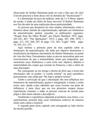 observação do Senhor Hartmann pode ter com o fato que ele cita?
Convém procurar a fonte desse erro no domínio do “Inconsciente”?
     E a diminuição do peso da médium, indo até 3 e 4 libras, depois
da sessão, é ainda um efeito da força nervosa? O Senhor Hartmann
nos fica devedor de uma explicação dessa particularidade.
     As pessoas que desejarem ter mais amplas informações sobre o
histórico desse método de experimentação, aplicado aos fenômenos
da materialização, podem consultar as publicações seguintes:
“People from the Other World”, por Olcott, Hartford, 1875, págs.
241-243, 487; “The Spiritualist”, 1875, I, págs. 207, 290; 1878, 1
págs. 211, 235, 268, 287; II, págs. 115, 163; “Light” 1886, págs.
19, 195, 211, 273.
     Aqui termina a primeira parte de meu capítulo sobre os
fenômenos da materialização; ele tinha por objetivo demonstrar a
insuficiência da hipótese alucinatória do Senhor Hartmann, no ponto
de vista dos fatos. Encontramos todas as provas necessárias para nos
convencermos de que a materialidade, posto que temporária, que
caracteriza esses fenômenos, é uma coisa real, objetiva, idêntica à
materialidade dos corpos que existem na Natureza, e não o efeito de
uma alucinação.
     Por conseguinte eu me arrogo o direito de dizer que a teoria das
alucinações não só perdeu “a vereda estreita” na qual caminhava
penosamente, mas ainda que “lhe foge o próprio terreno”.
     Tenho a convicção de que a alucinação não tem influência nos
fenômenos de materialização; quanto à imaginação, à ilusão, é outra
coisa; mas, dando como admitido que essas tiveram sua parte de
influência, é justo dizer que era nos primeiros tempos dessas
experiências somente, e todas as pessoas estavam de acordo para
julgar o fato muito natural e desculpável.
     Atualmente a experiência adquirida já produziu seus frutos, e os
espiritualistas encaram hoje esses fenômenos notáveis de maneira
muito mais calma e razoável.
     A segunda parte deste capítulo será consagrada ao lado teórico
da mesma questão.
 