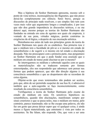 Mas a hipótese do Senhor Hartmann apresenta, mesmo sob o
ponto de vista teórico, inconseqüências tão flagrantes, que não posso
deixá-las completamente em silêncio. Serei breve, porque as
discussões de princípio nada resolvem, e um simples fato tem cem
vezes mais valor que argumentos longos e complicados; é por isso
que não dou grande importância às discussões teóricas, e eu me
deterei aqui, mesmo porque as teorias do Senhor Hartmann são
fundadas na entrada em cena de agentes aos quais ele empresta, à
vontade de sua pena, virtudes mágicas, porém contrárias às
exigências da sã lógica, a despeito de sua encenação artística.
    Detenhamo-nos antes de tudo nos princípios gerais da teoria do
Senhor Hartmann tais quais ele os estabelece. Sua primeira tese é
que o médium tem a faculdade de pôr-se a si mesmo em estado de
sonambulismo e de sugerir a si mesmo em tal estado a alucinação
desejada. Não me preocuparei com a primeira parte, mas perguntarei
ao Senhor Hartmann em que o pode fundar essa asserção que o
médium em estado de transe pode alucinar-se por si mesmo?
    Se interrogarmos os médiuns e sobretudo aqueles com os quais
as materializações não se traduzem somente por formas
estereotipadas, eles nos responderão que adormece sem pensar nas
formas que podem aparecer, que não dão direção alguma à sua
consciência sonambúlica e que ao despertarem não se recordam de
coisa alguma.
    Objetar-se-ão que esses testemunhos não podem ser aceitos,
pois que, além de ser permitido suspeitar de sua boa fé, é admissível
também que a auto-sugestão se faça inconscientemente, como
resultado da consciência sonambúlica.
    Verifiquemos a teoria do Senhor Hartmann pelo exame do
estado do médium em sono. Os sensitivos hipnóticos ou
sonambúlicos, quando têm alucinações, manifestam sempre por
sinais exteriores o que se passa neles, mas o médium em transe, pelo
contrário, parece inanimado; não se lhe escapa uma palavra, ele não
faz um gesto que possa deixar supor que vê qualquer coisa, é ainda
menos a figura materializada, que entretanto é vista por todos os
assistentes. Se lhe falam, não responde. Ora, que vem a ser uma
 