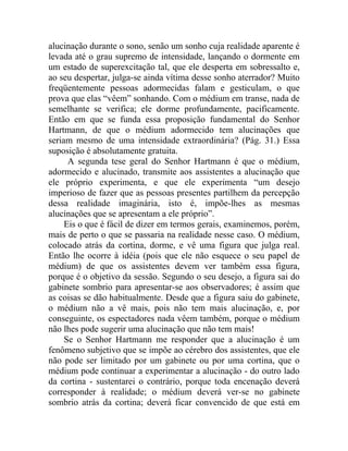 alucinação durante o sono, senão um sonho cuja realidade aparente é
levada até o grau supremo de intensidade, lançando o dormente em
um estado de superexcitação tal, que ele desperta em sobressalto e,
ao seu despertar, julga-se ainda vítima desse sonho aterrador? Muito
freqüentemente pessoas adormecidas falam e gesticulam, o que
prova que elas “vêem” sonhando. Com o médium em transe, nada de
semelhante se verifica; ele dorme profundamente, pacificamente.
Então em que se funda essa proposição fundamental do Senhor
Hartmann, de que o médium adormecido tem alucinações que
seriam mesmo de uma intensidade extraordinária? (Pág. 31.) Essa
suposição é absolutamente gratuita.
      A segunda tese geral do Senhor Hartmann é que o médium,
adormecido e alucinado, transmite aos assistentes a alucinação que
ele próprio experimenta, e que ele experimenta “um desejo
imperioso de fazer que as pessoas presentes partilhem da percepção
dessa realidade imaginária, isto é, impõe-lhes as mesmas
alucinações que se apresentam a ele próprio”.
     Eis o que é fácil de dizer em termos gerais, examinemos, porém,
mais de perto o que se passaria na realidade nesse caso. O médium,
colocado atrás da cortina, dorme, e vê uma figura que julga real.
Então lhe ocorre à idéia (pois que ele não esquece o seu papel de
médium) de que os assistentes devem ver também essa figura,
porque é o objetivo da sessão. Segundo o seu desejo, a figura sai do
gabinete sombrio para apresentar-se aos observadores; é assim que
as coisas se dão habitualmente. Desde que a figura saiu do gabinete,
o médium não a vê mais, pois não tem mais alucinação, e, por
conseguinte, os espectadores nada vêem também, porque o médium
não lhes pode sugerir uma alucinação que não tem mais!
     Se o Senhor Hartmann me responder que a alucinação é um
fenômeno subjetivo que se impõe ao cérebro dos assistentes, que ele
não pode ser limitado por um gabinete ou por uma cortina, que o
médium pode continuar a experimentar a alucinação - do outro lado
da cortina - sustentarei o contrário, porque toda encenação deverá
corresponder à realidade; o médium deverá ver-se no gabinete
sombrio atrás da cortina; deverá ficar convencido de que está em
 