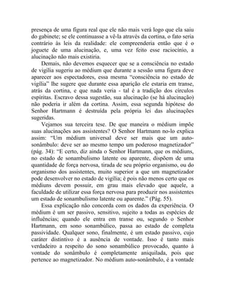 presença de uma figura real que ele não mais verá logo que ela saiu
do gabinete; se ele continuasse a vê-la através da cortina, o fato seria
contrário às leis da realidade: ele compreenderia então que é o
joguete de uma alucinação, e, uma vez feito esse raciocínio, a
alucinação não mais existiria.
     Demais, não devemos esquecer que se a consciência no estado
de vigília sugeriu ao médium que durante a sessão uma figura deve
aparecer aos espectadores, essa mesma “consciência no estado de
vigília” lhe sugere que durante essa aparição ele estaria em transe,
atrás da cortina, e que nada veria - tal é a tradição dos círculos
espíritas. Escravo dessa sugestão, sua alucinação (se há alucinação)
não poderia ir além da cortina. Assim, essa segunda hipótese do
Senhor Hartmann é destruída pela própria lei das alucinações
sugeridas.
     Vejamos sua terceira tese. De que maneira o médium impõe
suas alucinações aos assistentes? O Senhor Hartmann no-lo explica
assim: “Um médium universal deve ser mais que um auto-
sonâmbulo: deve ser ao mesmo tempo um poderoso magnetizador”
(pág. 34): “E certo, diz ainda o Senhor Hartmann, que os médiuns,
no estado de sonambulismo latente ou aparente, dispõem de uma
quantidade de força nervosa, tirada de seu próprio organismo, ou do
organismo dos assistentes, muito superior a que um magnetizador
pode desenvolver no estado de vigília; é pois não menos certo que os
médiuns devem possuir, em grau mais elevado que aquele, a
faculdade de utilizar essa força nervosa para produzir nos assistentes
um estado de sonambulismo latente ou aparente.” (Pág. 55).
     Essa explicação não concorda com os dados da experiência. O
médium é um ser passivo, sensitivo, sujeito a todas as espécies de
influências; quando ele entra em transe ou, segundo o Senhor
Hartmann, em sono sonambúlico, passa ao estado de completa
passividade. Qualquer sono, finalmente, é um estado passivo, cujo
caráter distintivo é a ausência de vontade. Isso é tanto mais
verdadeiro a respeito do sono sonambúlico provocado, quanto à
vontade do sonâmbulo é completamente aniquilada, pois que
pertence ao magnetizador. No médium auto-sonâmbulo, é a vontade
 