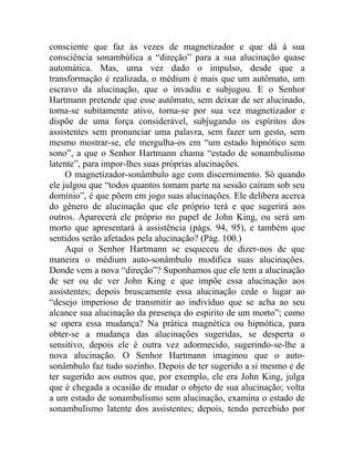 consciente que faz às vezes de magnetizador e que dá à sua
consciência sonambúlica a “direção” para a sua alucinação quase
automática. Mas, uma vez dado o impulso, desde que a
transformação é realizada, o médium é mais que um autômato, um
escravo da alucinação, que o invadiu e subjugou. E o Senhor
Hartmann pretende que esse autômato, sem deixar de ser alucinado,
torna-se subitamente ativo, torna-se por sua vez magnetizador e
dispõe de uma força considerável, subjugando os espíritos dos
assistentes sem pronunciar uma palavra, sem fazer um gesto, sem
mesmo mostrar-se, ele mergulha-os em “um estado hipnótico sem
sono”, a que o Senhor Hartmann chama “estado de sonambulismo
latente”, para impor-lhes suas próprias alucinações.
     O magnetizador-sonâmbulo age com discernimento. Só quando
ele julgou que “todos quantos tomam parte na sessão caíram sob seu
domínio”, é que põem em jogo suas alucinações. Ele delibera acerca
do gênero de alucinação que ele próprio terá e que sugerirá aos
outros. Aparecerá ele próprio no papel de John King, ou será um
morto que apresentará à assistência (págs. 94, 95), e também que
sentidos serão afetados pela alucinação? (Pág. 100.)
     Aqui o Senhor Hartmann se esqueceu de dizer-nos de que
maneira o médium auto-sonâmbulo modifica suas alucinações.
Donde vem a nova “direção”? Suponhamos que ele tem a alucinação
de ser ou de ver John King e que impõe essa alucinação aos
assistentes; depois bruscamente essa alucinação cede o lugar ao
“desejo imperioso de transmitir ao indivíduo que se acha ao seu
alcance sua alucinação da presença do espírito de um morto”; como
se opera essa mudança? Na prática magnética ou hipnótica, para
obter-se a mudança das alucinações sugeridas, se desperta o
sensitivo, depois ele é outra vez adormecido, sugerindo-se-lhe a
nova alucinação. O Senhor Hartmann imaginou que o auto-
sonâmbulo faz tudo sozinho. Depois de ter sugerido a si mesmo e de
ter sugerido aos outros que, por exemplo, ele era John King, julga
que é chegada a ocasião de mudar o objeto de sua alucinação; volta
a um estado de sonambulismo sem alucinação, examina o estado de
sonambulismo latente dos assistentes; depois, tendo percebido por
 