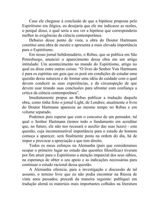 Caso ele chegasse à conclusão de que a hipótese proposta pelo
Espiritismo era ilógica, eu desejaria que ele me indicasse as razões,
o porquê disso, e qual seria a seu ver a hipótese que corresponderia
melhor às exigências da ciência contemporânea.
     Debaixo desse ponto de vista, a obra do Doutor Hartmann
constitui uma obra de mestre e apresenta a mais elevada importância
para o Espiritismo.
     Em nosso jornal hebdomadário, o Rebus, que se publica em São
Petersburgo, anunciei o aparecimento dessa obra em um artigo
intitulado: Um acontecimento no mundo do Espiritismo, artigo no
qual eu disse entre outras coisas: “O livro do Senhor Von Hartmann
é para os espíritas um guia que os porá em condições de estudar uma
questão dessa natureza e de formar uma idéia do cuidado com o qual
devem conduzir as suas experiências, e da circunspeção de que
devem usar tirando suas conclusões para afrontar com confiança a
critica da ciência contemporânea”.
     Imediatamente propus ao Rebus publicar a tradução daquela
obra, como tinha feito o jornal Light, de Londres; atualmente o livro
do Doutor Hartmann apareceu ao mesmo tempo no Rebus e em
volume separado.
     Podemos pois esperar que com o concurso de um pensador, tal
qual o Senhor Hartmann (temos todo o fundamento em acreditar
que, no futuro, ele não nos recusará o auxilio das suas luzes) - esta
questão, cuja incomensurável importância para o estudo do homem
começa a aparecer, será finalmente posta na ordem do dia, há de
impor e provocar a apreciação a que tem direito.
     Todos os meus esforços na Alemanha (país que consideramos
ocupar o primeiro lugar no estudo das questões filosóficas) tiveram
por fim atrair para o Espiritismo a atenção imparcial dos seus sábios,
na esperança de obter o seu apoio e as indicações necessárias para
continuar o estudo racional dessa questão.
     A Alemanha oferecia, para a investigação e discussão de tal
assunto, o terreno livre que eu não podia encontrar na Rússia de
vinte anos passados; procedi da maneira seguinte: publiquei em
tradução alemã os materiais mais importantes colhidos na literatura
 