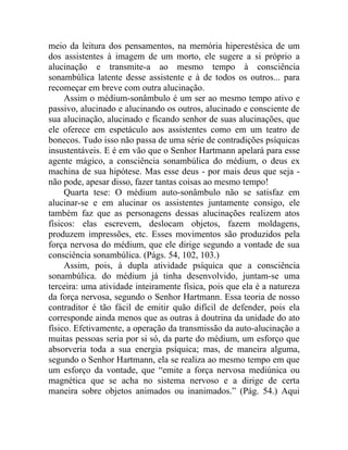 meio da leitura dos pensamentos, na memória hiperestésica de um
dos assistentes à imagem de um morto, ele sugere a si próprio a
alucinação e transmite-a ao mesmo tempo à consciência
sonambúlica latente desse assistente e à de todos os outros... para
recomeçar em breve com outra alucinação.
     Assim o médium-sonâmbulo é um ser ao mesmo tempo ativo e
passivo, alucinado e alucinando os outros, alucinado e consciente de
sua alucinação, alucinado e ficando senhor de suas alucinações, que
ele oferece em espetáculo aos assistentes como em um teatro de
bonecos. Tudo isso não passa de uma série de contradições psíquicas
insustentáveis. E é em vão que o Senhor Hartmann apelará para esse
agente mágico, a consciência sonambúlica do médium, o deus ex
machina de sua hipótese. Mas esse deus - por mais deus que seja -
não pode, apesar disso, fazer tantas coisas ao mesmo tempo!
     Quarta tese: O médium auto-sonâmbulo não se satisfaz em
alucinar-se e em alucinar os assistentes juntamente consigo, ele
também faz que as personagens dessas alucinações realizem atos
físicos: elas escrevem, deslocam objetos, fazem moldagens,
produzem impressões, etc. Esses movimentos são produzidos pela
força nervosa do médium, que ele dirige segundo a vontade de sua
consciência sonambúlica. (Págs. 54, 102, 103.)
     Assim, pois, à dupla atividade psíquica que a consciência
sonambúlica. do médium já tinha desenvolvido, juntam-se uma
terceira: uma atividade inteiramente física, pois que ela é a natureza
da força nervosa, segundo o Senhor Hartmann. Essa teoria de nosso
contraditor é tão fácil de emitir quão difícil de defender, pois ela
corresponde ainda menos que as outras à doutrina da unidade do ato
físico. Efetivamente, a operação da transmissão da auto-alucinação a
muitas pessoas seria por si só, da parte do médium, um esforço que
absorveria toda a sua energia psíquica; mas, de maneira alguma,
segundo o Senhor Hartmann, ela se realiza ao mesmo tempo em que
um esforço da vontade, que “emite a força nervosa mediúnica ou
magnética que se acha no sistema nervoso e a dirige de certa
maneira sobre objetos animados ou inanimados.” (Pág. 54.) Aqui
 