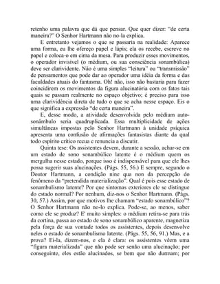 retenho uma palavra que dá que pensar. Que quer dizer: “de certa
maneira?” O Senhor Hartmann não no-la explica.
    E entretanto vejamos o que se passaria na realidade: Aparece
uma forma, eu lhe ofereço papel e lápis; ela os recebe, escreve no
papel e coloca-o em cima da mesa. Para produzir esses movimentos,
o operador invisível (o médium, ou sua consciência sonambúlica)
deve ser clarividente. Não é uma simples “leitura” ou “transmissão”
de pensamentos que pode dar ao operador uma idéia da forma e das
faculdades atuais do fantasma. Oh! não, isso não bastaria para fazer
coincidirem os movimentos da figura alucinatória com os fatos tais
quais se passam realmente no espaço objetivo; é preciso para isso
uma clarividência direta de tudo o que se acha nesse espaço. Eis o
que significa a expressão “de certa maneira”.
    E, desse modo, a atividade desenvolvida pelo médium auto-
sonâmbulo seria quadruplicada. Essa multiplicidade de ações
simultâneas impostas pelo Senhor Hartmann à unidade psíquica
apresenta uma confusão de afirmações fantasistas diante da qual
todo espírito crítico recua e renuncia a discutir.
    Quinta tese: Os assistentes devem, durante a sessão, achar-se em
um estado de sono sonambúlico latente é o médium quem os
mergulha nesse estado, porque isso é indispensável para que ele lhes
possa sugerir suas alucinações. (Págs. 55, 56.) E sempre, segundo o
Doutor Hartmann, a condição nine qua non da percepção do
fenômeno da “pretendida materialização”. Qual é pois esse estado de
sonambulismo latente? Por que sintomas exteriores ele se distingue
do estado normal? Por nenhum, diz-nos o Senhor Hartmann. (Págs.
30, 57.) Assim, por que motivos lhe chamam “estado sonambúlico”?
O Senhor Hartmann não no-lo explica. Pode-se, ao menos, saber
como ele se produz? E' muito simples: o médium retira-se para trás
da cortina, passa ao estado de sono sonambúlico aparente, magnetiza
pela força de sua vontade todos os assistentes, depois desenvolve
neles o estado de sonambulismo latente. (Págs. 55, 56, 91.) Mas, e a
prova? Ei-la, dizem-nos, e ela é clara: os assistentes vêem uma
“figura materializada” que não pode ser senão uma alucinação; por
conseguinte, eles estão alucinados, se bem que não durmam; por
 