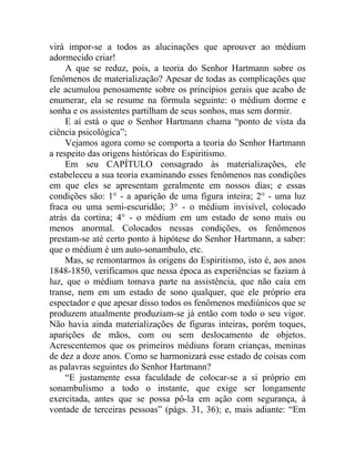 virá impor-se a todos as alucinações que aprouver ao médium
adormecido criar!
     A que se reduz, pois, a teoria do Senhor Hartmann sobre os
fenômenos de materialização? Apesar de todas as complicações que
ele acumulou penosamente sobre os princípios gerais que acabo de
enumerar, ela se resume na fórmula seguinte: o médium dorme e
sonha e os assistentes partilham de seus sonhos, mas sem dormir.
     E aí está o que o Senhor Hartmann chama “ponto de vista da
ciência psicológica”;
     Vejamos agora como se comporta a teoria do Senhor Hartmann
a respeito das origens históricas do Espiritismo.
     Em seu CAPÍTULO consagrado às materializações, ele
estabeleceu a sua teoria examinando esses fenômenos nas condições
em que eles se apresentam geralmente em nossos dias; e essas
condições são: 1° - a aparição de uma figura inteira; 2° - uma luz
fraca ou uma semi-escuridão; 3° - o médium invisível, colocado
atrás da cortina; 4° - o médium em um estado de sono mais ou
menos anormal. Colocados nessas condições, os fenômenos
prestam-se até certo ponto à hipótese do Senhor Hartmann, a saber:
que o médium é um auto-sonambulo, etc.
     Mas, se remontarmos às origens do Espiritismo, isto é, aos anos
1848-1850, verificamos que nessa época as experiências se faziam à
luz, que o médium tomava parte na assistência, que não caía em
transe, nem em um estado de sono qualquer, que ele próprio era
espectador e que apesar disso todos os fenômenos mediúnicos que se
produzem atualmente produziam-se já então com todo o seu vigor.
Não havia ainda materializações de figuras inteiras, porém toques,
aparições de mãos, com ou sem deslocamento de objetos.
Acrescentemos que os primeiros médiuns foram crianças, meninas
de dez a doze anos. Como se harmonizará esse estado de coisas com
as palavras seguintes do Senhor Hartmann?
     “E justamente essa faculdade de colocar-se a si próprio em
sonambulismo a todo o instante, que exige ser longamente
exercitada, antes que se possa pô-la em ação com segurança, à
vontade de terceiras pessoas” (págs. 31, 36); e, mais adiante: “Em
 