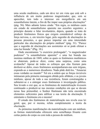 uma sessão mediúnica, cada um deve ter em vista que está sob a
influência de um muito poderoso magnetizador, que, sem se
aperceber, tem todo o interesse em mergulhá-lo em um
sonambulismo latente, a fim de lhe impor suas próprias alucinações”
(pág. 56). Mais adiante lemos ainda: “Em regra, os médiuns caem
em estado de sonambulismo aparente nas ocasiões seguintes: a
princípio durante o falar involuntário, depois, quando se trata de
produzir fenômenos físicos que exigem considerável esforço da
força nervosa, e, em terceiro lugar, pela sugestão de alucinações às
pessoas presentes, o que parece importar em uma intensidade
particular das alucinações do próprio médium” (pág. 31). “Parece
que a sugestão de alucinações aos assistentes só se pode efetuar a
uma luz branda.” (Pág. 10.)
     Onde encontramos “o exercício prolongado”, “o magnetizador
poderoso” “o sonambulismo aparente” e uma luz branda nas
meninas médiuns de 1849, sobre as quais os fenômenos mediúnicos
se abateram, pode-se dizer, como uma surpresa, como uma
avalanche? Apesar de todos os esforços que elas fizeram para
desfazer-se deles, esses fenômenos acompanharam-nas sem tréguas,
expondo-as a numerosos dissabores. Nada pôde detê-los. “Anunciai
essas verdades ao mundo!” Tal era a ordem que as forças invisíveis
intimaram pela primeira mensagem obtida pelo alfabeto, e as jovens
médiuns, apesar de toda a sua resistência, foram constrangidas a
submeter-se e a entregar esses fenômenos à investigação pública.
Sou levado a crer que, se os fenômenos de materialização tivessem
continuado a produzir-se nas mesmas condições em que se davam
nessa fase primordial, o Senhor Hartmann não teria encontrado
elementos suficientes para edificar a sua teoria da alucinação. E
entretanto o fenômeno era o mesmo!
     O estudo dos fenômenos de materialização nos revela essa lei
geral, que, por si mesma, refuta completamente a teoria da
alucinação.
     As primeiras manifestações da materialização com um médium,
as formas materializadas oferecem uma semelhança frisante com
certas partes do corpo ou com toda a pessoa do médium.
 