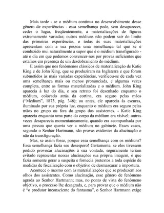 Mais tarde - se o médium continua no desenvolvimento desse
gênero de experiências - essa semelhança pode, sem desaparecer,
ceder o lugar, freqüentemente, a materializações de figuras
extremamente variadas; outros médiuns não podem sair do limite
das primeiras experiências, e todas ás suas materializações
apresentam com a sua pessoa uma semelhança tal que se é
conduzido mui naturalmente a supor que é o médium transfigurado -
até o dia em que podemos convencer-nos por provas suficientes que
estamos em presença de um desdobramento do médium.
    E assim que nos fenômenos clássicos de materialização de Katie
King e de John King, que se produziram na Inglaterra e que foram
submetidos às mais variadas experiências, verificou-se de cada vez
uma semelhança mais ou menos pronunciada, e algumas vezes
completa, entre as formas materializadas e o médium. John King
aparecia à luz do dia, e seu retrato foi desenhado enquanto o
médium, colocado atrás da cortina, era seguro pelas mãos
(“Médium”, 1873, pág. 346); ou antes, ele aparecia às escuras,
iluminado por sua própria luz, enquanto o médium era seguro pelas
mãos no grupo ou fora do grupo dos assistentes. - Katie King
aparecia enquanto uma parte do corpo da médium era visível; outras
vezes desaparecia momentaneamente, quando era acompanhada por
uma pessoa que queria ver a médium no gabinete. Esses casos,
segundo o Senhor Hartmann, são provas evidentes da alucinação e
não da transfiguração.
    Mas, se assim fosse, porque essa semelhança com os médiuns?
Essa semelhança fazia seu desespero! Certamente, se eles tivessem
podido provocar alucinações à sua vontade, seguramente teriam
evitado representar nessas alucinações sua própria imagem, o que
fazia somente gerar a suspeita e fornecia pretextos a toda espécie de
medidas de fiscalização com o objetivo de desmascarar a impostura.
    Acontece o mesmo com as materializações que se produzem aos
olhos dos assistentes. Como alucinação, esse gênero de fenômeno
agrada ao Senhor Hartmann; mas, no ponto de vista do fenômeno
objetivo, o processo lhe desagrada, e, para provar que o médium não
é “o produtor inconsciente do fantasma”, o Senhor Hartmann exige
 