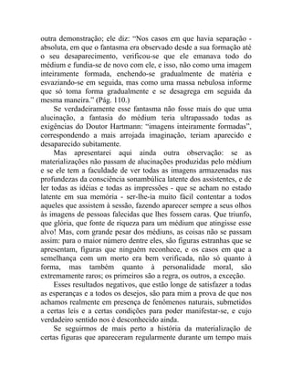 outra demonstração; ele diz: “Nos casos em que havia separação -
absoluta, em que o fantasma era observado desde a sua formação até
o seu desaparecimento, verificou-se que ele emanava todo do
médium e fundia-se de novo com ele, e isso, não como uma imagem
inteiramente formada, enchendo-se gradualmente de matéria e
esvaziando-se em seguida, mas como uma massa nebulosa informe
que só toma forma gradualmente e se desagrega em seguida da
mesma maneira.” (Pág. 110.)
     Se verdadeiramente esse fantasma não fosse mais do que uma
alucinação, a fantasia do médium teria ultrapassado todas as
exigências do Doutor Hartmann: “imagens inteiramente formadas”,
correspondendo a mais arrojada imaginação, teriam aparecido e
desaparecido subitamente.
     Mas apresentarei aqui ainda outra observação: se as
materializações não passam de alucinações produzidas pelo médium
e se ele tem a faculdade de ver todas as imagens armazenadas nas
profundezas da consciência sonambúlica latente dos assistentes, e de
ler todas as idéias e todas as impressões - que se acham no estado
latente em sua memória - ser-lhe-ia muito fácil contentar a todos
aqueles que assistem à sessão, fazendo aparecer sempre a seus olhos
às imagens de pessoas falecidas que lhes fossem caras. Que triunfo,
que glória, que fonte de riqueza para um médium que atingisse esse
alvo! Mas, com grande pesar dos médiuns, as coisas não se passam
assim: para o maior número dentre eles, são figuras estranhas que se
apresentam, figuras que ninguém reconhece, e os casos em que a
semelhança com um morto era bem verificada, não só quanto à
forma, mas também quanto à personalidade moral, são
extremamente raros; os primeiros são a regra, os outros, a exceção.
     Esses resultados negativos, que estão longe de satisfazer a todas
as esperanças e a todos os desejos, são para mim a prova de que nos
achamos realmente em presença de fenômenos naturais, submetidos
a certas leis e a certas condições para poder manifestar-se, e cujo
verdadeiro sentido nos é desconhecido ainda.
     Se seguirmos de mais perto a história da materialização de
certas figuras que apareceram regularmente durante um tempo mais
 
