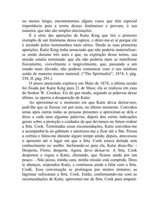 ou menos longo, encontraremos alguns casos que têm especial
importância para a teoria desses fenômenos e provam, à sua
maneira, que não são simples alucinações.
     E à série das aparições de Katie King que tiro o primeiro
exemplo de um fenômeno dessa espécie, e deter-me-ei aí porque ele
é atestado pelos testemunhos mais sérios. Desde as suas primeiras
aparições, Katie King tinha anunciado que não poderia materializar-
se senão durante três anos e que, na expiração desse termo, sua
missão estaria terminada: que ela não poderia mais se manifestar
fisicamente, visivelmente e tangivelmente, que, passando a um
estado mais elevado, não poderia comunicar com o seu médium
senão de maneira menos material. (“The Spiritualist”, 1874, I, pág.
258, II, pág. 291.)
     O prazo anunciado expirava em Maio de 1874; a última sessão
foi fixada por Katie King para 21 de Maio; ela se realizou em casa
do Senhor W. Crookes. Eis de que modo, segundo as palavras desse
último, se operou a desaparição de Katie:
     Ao aproximar-se o momento em que Katie devia deixar-nos,
pedi-lhe que se fizesse ver por mim, no último momento. Convidou
umas após outras todas as pessoas presentes a aproximar-se dela e
disse a cada uma algumas palavras; depois deu certas indicações
gerais sobre a proteção e cuidados de que devíamos no futuro rodear
a Srta. Cook. Terminadas essas recomendações, Katie convidou-me
a acompanhá-la ao gabinete e autorizou-me a ficar até o fim. Puxou
a cortina e falou-me durante algum tempo ainda; depois, atravessou
o aposento até o lugar em que a Srta. Cook estava deitada sem
conhecimento no soalho. Inclinando-se para ela, Katie disse-lhe: -
Desperta, Florie, desperta. Agora, devo deixar-te. A Srta. Cook
despertou e rogou a Katie, chorando, que ficasse ainda por um
pouco. - Não posso, minha cara, minha missão está cumprida. Deus
te abençoe, respondeu Katie, e continuou ainda a falar com a Srta.
CooK. Essa conversação se prolongou por muitos minutos; as
lágrimas sufocaram a Srta. Cook. Então, conformando-me com as
recomendações de Katie, aproximei-me da Srta. Cook para ampará-
 