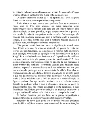 la, pois ela tinha caído no chão com um acesso de soluços histéricos.
Quando olhei em volta de mim, Katie tinha desaparecido.
     O Senhor Harrison, editor do “The Spiritualist”, que fez parte
dessa sessão, acrescenta os pormenores seguintes:
     Katie disse-nos que nunca mais poderia falar nem mostrar o
rosto, que os três anos durante os quais produzira essas
manifestações físicas tinham sido para ela um tempo penoso, uma
triste expiação de seus pecados, e que naquela ocasião ia passar a
um estado de existência espiritual mais elevado. Declarou que não
poderia daí em diante comunicar com a médium senão a intervalos
longos, e isso pela escrita, mas que a médium poderia divisá-la a
qualquer hora, desde que se deixasse magnetizar.
     Não posso insistir bastante sobre a significação moral desse
fato. Como explicar, de maneira racional, no ponto de vista das
teorias da transfiguração, da alucinação e mesmo pela impostura,
essa cessação voluntária da aparição e da materialização de Katie
King? Se a produção desses fenômenos só dependesse da médium,
por que motivo teria ela posto termo às manifestações? A Srta.
Cook, a médium, estava nessa época no apogeu de sua nomeada; o
amor-próprio dos médiuns - sobretudo quando eles entraram nesse
caminho especial - desenvolve-se mui naturalmente até um grau
muito elevado, pois que sua extraordinária faculdade lhes abre as
portas da mais alta sociedade, e tornam-se o objeto da atenção geral,
o que não pode deixar de lisonjear-lhes a ambição. A Srta. Cook era
então o único médium com o qual se produzia a materialização de
figuras inteiras. Por que motivo então teria ela voluntariamente
descido do pedestal sobre o qual a elevavam, para cair de novo no
esquecimento? Ela não podia conhecer a sorte reservada a suas
faculdades mediúnicas, prever se atingiria os mesmos resultados, e
por que motivo além disso teria ela trocado o certo pelo incerto?
     O Senhor Crookes, por seu lado, dava grande importância a
essas experiências e só desejava completar suas observações.
     Pergunto de novo qual podia ser o motivo bastante poderoso
para decidir a médium a tomar essa resolução? Se as manifestações
 