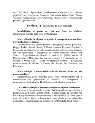 etc.”, de Collyer: “Spiritualism”, de Hammond; Carpenter e Cox; “Mesas
girantes”, por Agenor de Gasparin; “As mesas falantes”,por Thury;
“Estudos experimentais”, por Chevillard; “Ensaio sobre a humanidade
póstuma”, por D'Assier

              CAPÍTULO I - Fenômenos de materialização

    Insuficiência, no ponto de vista dos fatos, da hipótese
alucinatória emitida pelo Doutor Hartmann.

     Materialização de objetos escapando à percepção pelos sentidos.
Fotografia transcendente.
     - Experiências do Senhor Beattie. - Fotografias obtidas pelos Srs.
Guppy, Parkes, Russel, Slater, Williams, Hudson, Reimers, Damiani. -
Fotografia transcendente de mão humana, obtida pelo professor Wagner,
em São-Petersburgo. - Fotografias de formas humanas, obtidas por
Slater. - Experiências de Mumler. - Noticia do British Journal of
Photography. - Descrição das gravuras juntas. - Testemunho de B.
Murray e Moses Dow. - Carta do professor Gunnin. - Fotografias
transcendentes de duplos. - Exame do Senhor Jay Hartman, em
Cincinnati.

    Materialização e desmaterialização de objetos acessíveis aos
nossos sentidos.
    Demonstração desse principio pelos fatos compreendidos sob a
denominação de “penetração da matéria”. - Transportes e
desaparecimento de objetos. Desdobramento de objetos inanimados.

      A. - Materialização e desmaterialização de objetos inanimados.
     Fazendas. - Demonstração por meio das fotografias transcendentes. -
Experiência do Senhor Clifford Smith. - Materialização de fazendas por
Katie King na presença de testemunhas. - Mediunidade de flores para a
materialização de flores. - Produção de uma planta sob os olhos dos
assistentes. - Materialização de metais pela mediunidade de um metal.
 