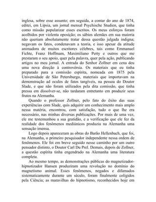 inglesa, sobre esse assunto; em seguida, a contar do ano de 1874,
editei, em Lípsia, um jornal mensal Psychische Studien, que tinha
como missão popularizar esses escritos. Os meus esforços foram
acolhidos por violenta oposição; os sábios alemães em sua maioria
não queriam absolutamente tratar dessa questão julgada indigna;
negavam os fatos, condenavam a teoria, e isso apesar da atitude
animadora de muitos escritores célebres, tais como Emmanuel
Fichte, Franz Hoffmam, Maximiliano Perty e outros que me
prestaram o seu apoio, quer pela palavra, quer pela ação, publicando
artigos no meu jornal. A entrada do Senhor Zollner em cena deu
uma nova direção à controvérsia. Os materiais que eu tinha
preparado para a comissão espírita, nomeada em 1875 pela
Universidade de São Petersburgo, materiais que importavam na
demonstração ad oculos de fatos tangíveis, na pessoa do Doutor
Slade, e que não foram utilizados pela dita comissão, que tinha
pressa em dissolver-se, não tardaram entretanto em produzir seus
frutos na Alemanha.
     Quando o professor Zollner, pelo fato do êxito das suas
experiências com Slade, quis adquirir um conhecimento mais amplo
nessa matéria, encontrou, com satisfação, tudo o que lhe era
necessário, nas minhas diversas publicações. Por mais de uma vez,
ele me testemunhou a sua gratidão, e a verificação que ele fez da
realidade dos fenômenos mediúnicos produziu na Alemanha uma
sensação imensa.
     Logo depois apareceram as obras do Barão Hellenbach, que foi,
na Alemanha, o primeiro pesquisador independente nessa ordem de
fenômenos. Ele foi em breve seguido nesse caminho por um outro
pensador distinto, o Doutor Carl Du Prel. Demais, depois de Zollner,
a questão espírita tinha engendrado na Alemanha uma literatura
completa.
     Ao mesmo tempo, as demonstrações públicas do magnetizador-
hipnotizador Hansen produziram uma revolução no domínio do
magnetismo animal. Esses fenômenos, negados e difamados
sistematicamente durante um século, foram finalmente coligidos
pela Ciência; as maravilhas do hipnotismo, reconhecidos hoje em
 
