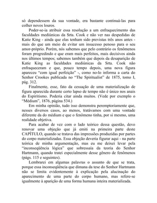 só dependessem da sua vontade, era bastante continuá-las para
colher novos louros.
     Poder-se-ia atribuir essa resolução a um enfraquecimento das
faculdades mediúnicas da Srta. Cook e não ver nas despedidas de
Katie King - ainda que elas tenham sido previstas três anos antes -
mais do que um meio de evitar um insucesso penoso para o seu
amor-próprio. Porém, nós sabemos que pelo contrário os fenômenos
foram progredindo e que eram mais perfeitos, mais decisivos ainda
nos últimos tempos; sabemos também que depois da desaparição de
Katie King as faculdades mediúnicas da Srta. Cook não
enfraqueceram e que, pouco tempo depois, uma nova figura
apareceu “com igual perfeição” -, como no-lo informa a carta do
Senhor Crookes publicada no “The Spiritualist” de 1875, tomo I,
pág. 312.
     Finalmente, esse, fato da cessação de uma materialização de
figura aparecida durante certo lapso de tempo não é único nos anais
do Espiritismo. Poderia citar ainda muitos. (Vede por exemplo o
“Médium”, 1876, página 534.)
     Em minha opinião, tudo isso demonstra peremptoriamente que,
nesses diversos casos, ao menos, tratávamos com uma vontade
diferente da do médium e que o fenômeno tinha, por si mesmo, uma
realidade objetiva.
     Para acabar de vez com o lado teórico dessa questão, devo
renovar uma objeção que já emiti na primeira parte deste
CAPÍTULO, quando se tratava das impressões produzidas por partes
do corpo materializadas. Essa objeção deveria figurar aqui - na parte
teórica de minha argumentação, mas eu me deixei levar pela
“inconseqüência lógica” que sobressaía da teoria do Senhor
Hartmann, quando tratei especialmente desse gênero de fenômenos
(págs. 115 e seguintes).
     Lembrarei em algumas palavras o assunto de que se trata,
porque essa inconseqüência que dimana da tese do Senhor Hartmann
não se limita evidentemente à explicação pela alucinação do
aparecimento de uma parte do corpo humano, mas refere-se
igualmente à aparição de uma forma humana inteira materializada.
 