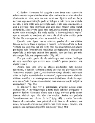 O Senhor Hartmann foi coagido a nos fazer uma concessão
relativamente à aparição das mãos: elas podem não ser uma simples
alucinação da vista, mas ter um substrato objetivo real na força
nervosa, cuja concentração pode ser tal que a mão possa ser sentida
ao tato, e será então uma percepção real, e não uma alucinação, o
que é provado pela impressão que essa mão produz sobre papel
enegrecido. Mas a vista dessa mão será, para a mesma pessoa que a
tocou, uma alucinação. Eis onde reside “a inconseqüência lógica”
que se estende ao conjunto da teoria da alucinação emitida pelo
Senhor Hartmann para explicar as materializações.
     Quando uma figura inteira aparece, produz diversos efeitos
físicos, deixa-se tocar e apalpar, o Senhor Hartmann admite de boa
vontade que isso pode ser um efeito real, não alucinatório, um efeito
produzido pela força nervosa mediúnica que representa o análogo da
superfície da mão que produz lima pressão, sem que haja, por trás
dessa superfície, um corpo material. (Pág. 99.)
     Por que motivo, pois, ele não admite que esse mesmo “análogo
de uma superfície que exerce uma pressão”, possa produzir um
efeito visual ?
     Assim, para uma série de efeitos produzidos pelo mesmo
fenômeno, o Senhor Hartmann admite que eles são provocados por
“uma coisa material (em si), existindo no espaço objetivo real e que
afeta os órgãos sensoriais dos assistentes”, e para uma outra série de
efeitos - sentidos e acusados pelo mesmo indivíduo - ele declara que
essa causa “não é uma coisa material, mas uma alucinação subjetiva
do médium”. (Pág. 96.)
     E impossível não ver a contradição evidente dessas duas
explicações. A inconseqüência é tanto mais saliente, porquanto o
próprio Senhor Hartmann afirma que a força nervosa pode tomar
formas visíveis que não são alucinações. Assim ela poderia
“transformar-se em efeitos de luz” (pág. 47), e então “revestir
formas determinadas, mas principalmente formas de cristais, ou
antes, formas de objetos inorgânicos, tais como cruzes, estrelas, um
campo claro semeado de pontos luminosos.” (Pág. 50.)
 