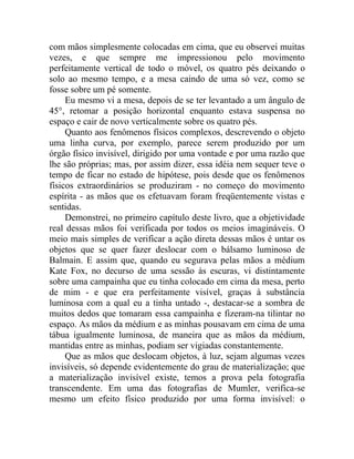 com mãos simplesmente colocadas em cima, que eu observei muitas
vezes, e que sempre me impressionou pelo movimento
perfeitamente vertical de todo o móvel, os quatro pés deixando o
solo ao mesmo tempo, e a mesa caindo de uma só vez, como se
fosse sobre um pé somente.
     Eu mesmo vi a mesa, depois de se ter levantado a um ângulo de
45°, retomar a posição horizontal enquanto estava suspensa no
espaço e cair de novo verticalmente sobre os quatro pés.
     Quanto aos fenômenos físicos complexos, descrevendo o objeto
uma linha curva, por exemplo, parece serem produzido por um
órgão físico invisível, dirigido por uma vontade e por uma razão que
lhe são próprias; mas, por assim dizer, essa idéia nem sequer teve o
tempo de ficar no estado de hipótese, pois desde que os fenômenos
físicos extraordinários se produziram - no começo do movimento
espírita - as mãos que os efetuavam foram freqüentemente vistas e
sentidas.
     Demonstrei, no primeiro capítulo deste livro, que a objetividade
real dessas mãos foi verificada por todos os meios imagináveis. O
meio mais simples de verificar a ação direta dessas mãos é untar os
objetos que se quer fazer deslocar com o bálsamo luminoso de
Balmain. E assim que, quando eu segurava pelas mãos a médium
Kate Fox, no decurso de uma sessão às escuras, vi distintamente
sobre uma campainha que eu tinha colocado em cima da mesa, perto
de mim - e que era perfeitamente visível, graças à substância
luminosa com a qual eu a tinha untado -, destacar-se a sombra de
muitos dedos que tomaram essa campainha e fizeram-na tilintar no
espaço. As mãos da médium e as minhas pousavam em cima de uma
tábua igualmente luminosa, de maneira que as mãos da médium,
mantidas entre as minhas, podiam ser vigiadas constantemente.
     Que as mãos que deslocam objetos, à luz, sejam algumas vezes
invisíveis, só depende evidentemente do grau de materialização; que
a materialização invisível existe, temos a prova pela fotografia
transcendente. Em uma das fotografias de Mumler, verifica-se
mesmo um efeito físico produzido por uma forma invisível: o
 