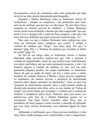 levantamento visível da vestimenta tinha sido produzido por mão
invisível ao olho, porém reproduzido pela fotografia.
     Segundo o Senhor Hartmann, todos os fenômenos físicos do
mediunismo - simples ou complexos - são produzidos pela força
nervosa do médium, que por sua vez não passa “de uma força física
emanada do sistema nervoso do médium”; o Senhor Hartmann
insiste muito nessa definição e declara que não compreende “por que
motivo Cox a designa sob o nome de força psíquica e não sob o de
força nervosa, definição que pode ocasionar confusão (pág. 37)”.
     Mas cada vez que o Senhor Hartmann tenta explicar por essa
força um fenômeno físico complexo, que vemos? E sempre à
vontade do médium que “dirige” essa força (pág. 42), que “a
domina” (pág. 49); é a “fantasia do médium que coordena as linhas
de tensão” (pág. 51).
     No fim de seu artigo sobre os fenômenos físicos, o Senhor
Hartmann julga necessário explicar-nos que “não é somente à
vontade do magnetizador, como tal, que produz essas manifestações
em outros indivíduos, por sua ação puramente psíquica, e não é de
maneira alguma à vontade do médium só, que, por sua ação
puramente psíquica, produz, em corpos inanimados, os fenômenos
físicos de que se acaba de tratar; em um e outro caso, o efeito
imediato da vontade limita-se a libertar a força nervosa, magnética
ou mediúnica, do sistema nervoso e projetá-la de determinada
maneira sobre objetos animados ou inanimados”. Uma vez que essa
“projeção de determinada maneira” deve a cada instante mudar de
direção para produzir uma linha curva ou um sistema de “linhas de
tensão” (na escrita direta, por exemplo), é evidente que à vontade do
médium é inseparável dessa força. Podemos, pois, por nossa vez,
admirar-nos pelo fato de o Senhor Hartmann querer ver ai
unicamente uma força física? Acredito, além disso, que os
partidários da força psíquica nunca tiveram a intenção de pretender
que essa força atuasse fisicamente, sem substrato algum de força
física.
     Afirmando e reafirmando que a força nervosa mediúnica é uma
força física, tendo analogia com a eletricidade e com o magnetismo,
 