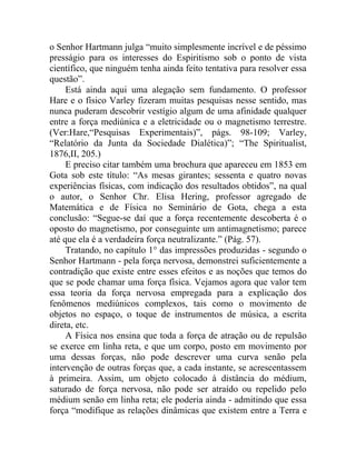o Senhor Hartmann julga “muito simplesmente incrível e de péssimo
presságio para os interesses do Espiritismo sob o ponto de vista
científico, que ninguém tenha ainda feito tentativa para resolver essa
questão”.
     Está ainda aqui uma alegação sem fundamento. O professor
Hare e o físico Varley fizeram muitas pesquisas nesse sentido, mas
nunca puderam descobrir vestígio algum de uma afinidade qualquer
entre a força mediúnica e a eletricidade ou o magnetismo terrestre.
(Ver:Hare,“Pesquisas Experimentais)”, págs. 98-109; Varley,
“Relatório da Junta da Sociedade Dialética)”; “The Spiritualist,
1876,II, 205.)
     E preciso citar também uma brochura que apareceu em 1853 em
Gota sob este título: “As mesas girantes; sessenta e quatro novas
experiências físicas, com indicação dos resultados obtidos”, na qual
o autor, o Senhor Chr. Elisa Hering, professor agregado de
Matemática e de Física no Seminário de Gota, chega a esta
conclusão: “Segue-se daí que a força recentemente descoberta é o
oposto do magnetismo, por conseguinte um antimagnetismo; parece
até que ela é a verdadeira força neutralizante.” (Pág. 57).
     Tratando, no capítulo 1° das impressões produzidas - segundo o
Senhor Hartmann - pela força nervosa, demonstrei suficientemente a
contradição que existe entre esses efeitos e as noções que temos do
que se pode chamar uma força física. Vejamos agora que valor tem
essa teoria da força nervosa empregada para a explicação dos
fenômenos mediúnicos complexos, tais como o movimento de
objetos no espaço, o toque de instrumentos de música, a escrita
direta, etc.
     A Física nos ensina que toda a força de atração ou de repulsão
se exerce em linha reta, e que um corpo, posto em movimento por
uma dessas forças, não pode descrever uma curva senão pela
intervenção de outras forças que, a cada instante, se acrescentassem
à primeira. Assim, um objeto colocado à distância do médium,
saturado de força nervosa, não pode ser atraído ou repelido pelo
médium senão em linha reta; ele poderia ainda - admitindo que essa
força “modifique as relações dinâmicas que existem entre a Terra e
 