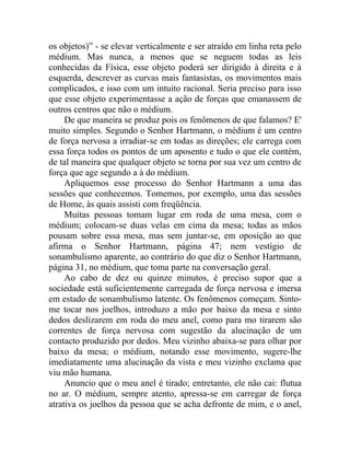 os objetos)” - se elevar verticalmente e ser atraído em linha reta pelo
médium. Mas nunca, a menos que se neguem todas as leis
conhecidas da Física, esse objeto poderá ser dirigido à direita e à
esquerda, descrever as curvas mais fantasistas, os movimentos mais
complicados, e isso com um intuito racional. Seria preciso para isso
que esse objeto experimentasse a ação de forças que emanassem de
outros centros que não o médium.
     De que maneira se produz pois os fenômenos de que falamos? E'
muito simples. Segundo o Senhor Hartmann, o médium é um centro
de força nervosa a irradiar-se em todas as direções; ele carrega com
essa força todos os pontos de um aposento e tudo o que ele contém,
de tal maneira que qualquer objeto se torna por sua vez um centro de
força que age segundo a à do médium.
     Apliquemos esse processo do Senhor Hartmann a uma das
sessões que conhecemos. Tomemos, por exemplo, uma das sessões
de Home, às quais assisti com freqüência.
     Muitas pessoas tomam lugar em roda de uma mesa, com o
médium; colocam-se duas velas em cima da mesa; todas as mãos
pousam sobre essa mesa, mas sem juntar-se, em oposição ao que
afirma o Senhor Hartmann, página 47; nem vestígio de
sonambulismo aparente, ao contrário do que diz o Senhor Hartmann,
página 31, no médium, que toma parte na conversação geral.
     Ao cabo de dez ou quinze minutos, é preciso supor que a
sociedade está suficientemente carregada de força nervosa e imersa
em estado de sonambulismo latente. Os fenômenos começam. Sinto-
me tocar nos joelhos, introduzo a mão por baixo da mesa e sinto
dedos deslizarem em roda do meu anel, como para mo tirarem são
correntes de força nervosa com sugestão da alucinação de um
contacto produzido por dedos. Meu vizinho abaixa-se para olhar por
baixo da mesa; o médium, notando esse movimento, sugere-lhe
imediatamente uma alucinação da vista e meu vizinho exclama que
viu mão humana.
     Anuncio que o meu anel é tirado; entretanto, ele não cai: flutua
no ar. O médium, sempre atento, apressa-se em carregar de força
atrativa os joelhos da pessoa que se acha defronte de mim, e o anel,
 