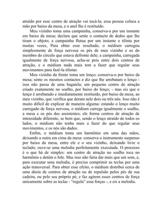 atraído por esse centro de atração vai tocá-la; essa pessoa coloca a
mão por baixo da mesa, e o anel lhe é restituído.
     Meu vizinho toma uma campainha, conserva-a por um instante
em baixo da mesa; declara que sente o contacto de dedos que lhe
tiram o objeto; a campainha flutua por um instante e tilinta por
muitas vezes, Para obter esse resultado, o médium carregou
simplesmente de força nervosa os pés de meu vizinho e os do
membro do círculo que estava defronte dele; a campainha, carregada
igualmente de força nervosa, acha-se pois entre dois centros de
atração, e o médium nada mais tem a fazer que regular seus
movimentos para fazê-la tilintar.
     Meu vizinho da frente toma um lenço; conserva-o por baixo da
mesa; sente os mesmos contactos e diz que lhe arrebatam o lenço -
isso não passa de uma bagatela; um pequeno centro de atração
criado exatamente no soalho, por baixo do lenço; - mas eis que o
lenço é arrebatado e imediatamente restituído, por baixo da mesa, ao
meu vizinho, que verifica que deram nele dois ou três nós. Isso não é
muito difícil de explicar de maneira alguma: estando o lenço muito
carregado de força nervosa, o médium carrega igualmente o soalho,
a mesa e os pés dos assistentes; ele forma centros de atração de
intensidade diferente, se bem que, sendo o lenço atraído de todos os
lados, o médium não tenha mais a fazer do que regular seus
movimentos, e os nós são dados.
     Enfim, o médium toma um harmônio em uma das mãos,
deixando a outra em cima da mesa: conserva o instrumento suspenso
por baixo da mesa, entre ele e o seu vizinho, deixando livre o
teclado; ouve-se uma melodia perfeitamente executada. O processo
é o que há de simples: um centro de atração no soalho toca no
harmônio e detém o fole. Mas isso não faria dar mais que um som, e,
para executar uma melodia, é preciso comprimir as teclas por uma
ação transversal. Para obter esse efeito, o médium distribui cerca de
uma dúzia de centros de atração ou de repulsão pelos pés de sua
cadeira, ou pelo seu próprio pé, e faz agirem esses centros de força
unicamente sobre as teclas - “regula” essa forças -, e eis a melodia.
 