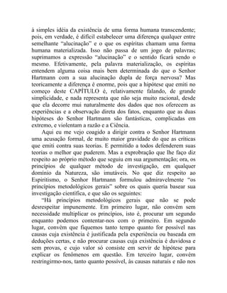 à simples idéia da existência de uma forma humana transcendente;
pois, em verdade, é difícil estabelecer uma diferença qualquer entre
semelhante “alucinação” e o que os espíritas chamam uma forma
humana materializada. Isso não passa de um jogo de palavras;
suprimamos a expressão “alucinação” e o sentido ficará sendo o
mesmo. Efetivamente, pela palavra materialização, os espíritas
entendem alguma coisa mais bem determinada do que o Senhor
Hartmann com a sua alucinação dupla de força nervosa? Mas
teoricamente a diferença é enorme, pois que a hipótese que emiti no
começo deste CAPÍTULO é, relativamente falando, de grande
simplicidade, e nada representa que não seja muito racional, desde
que ela decorre mui naturalmente dos dados que nos oferecem as
experiências e a observação direta dos fatos, enquanto que as duas
hipóteses do Senhor Hartmann são fantásticas, complicadas em
extremo, e violentam a razão e a Ciência.
     Aqui eu me vejo coagido a dirigir contra o Senhor Hartmann
uma acusação formal, de muito maior gravidade do que as críticas
que emiti contra suas teorias. E permitido a todos defenderem suas
teorias o melhor que puderem. Mas a exprobração que lhe faço diz
respeito ao próprio método que seguiu em sua argumentação; ora, os
princípios de qualquer método de investigação, em qualquer
domínio da Natureza, são imutáveis. No que diz respeito ao
Espiritismo, o Senhor Hartmann formulou admiravelmente “os
princípios metodológicos gerais” sobre os quais queria basear sua
investigação científica, e que são os seguintes:
     “Há princípios metodológicos gerais que não se pode
desrespeitar impunemente. Em primeiro lugar, não convém sem
necessidade multiplicar os princípios, isto é, procurar um segundo
enquanto podemos contentar-nos com o primeiro. Em segundo
lugar, convém que fiquemos tanto tempo quanto for possível nas
causas cuja existência é justificada pela experiência ou baseada em
deduções certas, e não procurar causas cuja existência é duvidosa e
sem provas, e cujo valor só consiste em servir de hipótese para
explicar os fenômenos em questão. Em terceiro lugar, convém
restringirmo-nos, tanto quanto possível, às causas naturais e não nos
 