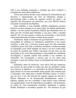 toda a sua realidade, preparam o caminho que deve conduzir à
aceitação das maravilhas mediúnicas.
    Talvez seja mesmo devido a esse concurso de circunstâncias que
devemos o aparecimento do livro de Hartmann, porque é
precisamente sobre a teoria da sugestão mental em geral e da
sugestão das alucinações em particular, que esse filósofo baseou
uma parte essencial da sua hipótese.
    Aqui também, o meu humilde trabalho preparatório prestou
notáveis serviços, porque foi na maior parte em minhas publicações
alemãs e no meu jornal Psychische Studien que Hartmann tirou os
fatos que lhe serviram para formular o seu juízo sobre a questão
espírita. Ele me deu mesmo a honra de recomendar o meu jornal
como particularmente útil para o estudo desse assunto.
    Finalmente, desde o momento em que Hartmann insiste sobre a
necessidade de submeter os fenômenos mediúnicos a um exame
científico e pede que o Governo nomeie para esse fim comissões
científicas, posso com toda a confiança considerar a minha atividade
na Alemanha como tendo atingido em cheio o seu alvo; tenho todas
as razões de acreditar que, desde o momento em que uma voz tão
autorizada se fez ouvir para proclamar a necessidade de semelhante
investigação, a questão espírita fará sozinha o seu caminho na
Alemanha. Por conseguinte é preciso que eu me retire para
consagrar o resto das minhas forças à continuação da minha obra na
Rússia.
    Entretanto, antes de retirar-me, seria talvez útil que expusesse
aos leitores do meu jornal as razões que não me permitem aceitar
sem reservas as hipóteses e as conclusões do Doutor Hartmann, as
quais devem ser de uma autoridade muito grande, não somente para
a Alemanha, mas ainda para o mundo filosófico inteiro. O motivo
que me leva a isso não provém de maneira alguma do fato de o
Doutor Hartmann se ter pronunciado decididamente contra a
hipótese espírita; por ora, considero o lado teórico como colocado
em segunda plana, como de importância secundária, e até prematura,
no ponto de vista estritamente científico; finalmente o próprio
Senhor Hartmann o reconhece quando diz: “Os materiais de que
 