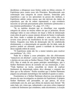 decidirmos a ultrapassar esses limites senão no último extremo. O
Espiritismo peca contra esses três Princípios. Reconhecendo sem
contestação uma categoria de causas naturais, fornecidas pela
experiência e que se nos apresentam na pessoa dos médiuns, o
Espiritismo admite outras causas, que não derivam dos dados da
experiência, que são de ordem supranatural, e cuja existência
necessita ser provada precisamente pelos fenômenos pertencentes a
esse domínio problemático.” (S., págs. 117, 118.)
     “Se os espíritas desejam que se classifique essa segunda
categoria de causas na mesma ordem em que as primeiras, devem
empregar todos os seus esforços em traçar a linha de demarcação
exata além da qual as causas naturais deixam de bastar à explicação
dos fatos, tendo o cuidado de submeter a uma crítica das mais
severas essas provas da insuficiência de tais causas, além desses
limites. Enquanto essa linha de demarcação não for estabelecida
distintamente, e a demonstração em questão não for dada, nada de
positivo poderá ser afirmado, quanto à realidade da intervenção
dessa segunda ordem de causas.
     “O Espiritismo ainda não fez a menor tentativa para resolver
esse problema.” (S., 118.)
     Nada há a objetar a esses princípios; eles são efetivamente
“inatacáveis em absoluto”, assim como o próprio Senhor Hartmann
o declara em sua carta ao Senhor Massey (Vede “Light”, 1885, pág.
432). Mas aí ainda há um quarto princípio metodológico, que o
Senhor Hartmann deixou de assinalar em sua enumeração, é este:
“Toda hipótese ou teoria, concebida no intuito de explicar
fenômenos de determinada ordem, deve abranger o conjunto dos
fatos que se lhe referem.” Prefiro acreditar que o Senhor Hartmann
julgará esse princípio metodológico tão inabalável quanto os outros.
     Examinemos se o Senhor Hartmann observou esse princípio no
decurso de suas investigações no domínio do Espiritismo. O próprio
Senhor Hartmann está persuadido, ao que parece, de ter-se
conformado com ele, pois que afirma da maneira mais formal: “De
outro lado, nós vimos que, submetendo a um juízo crítico imparcial
a ordem de fenômenos que estudamos, nada encontramos, à exceção
 