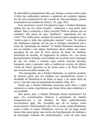 da clarividência propriamente dita, que forneça o menor motivo para
ir além das explicações naturais; a aparência do contrário repousa
em um erro compreensível sob o ponto de vista psicológico, porém
insustentável em matéria de ciência.” (S., pág. 106.)
     Esse raciocínio é justo? Em primeiro lugar, o Senhor Hartmann
admite por sua vez suma exceção”; voltaremos a esse ponto mais
adiante. Mas é realmente a única exceção? Pode-se afirmar que ao
contrário” não passa de uma “aparência”, engendrada por um
“erro”? Por minha parte, sustento da maneira mais categórica que o
“motivo para ir além das explicações naturais” existe. No número
dos fenômenos espíritas, há um que se designa comumente sob o
nome de “penetração da matéria”. O Senhor Hartmann menciona-o
em seu tratado e cita alguns fenômenos dessa ordem, tais como:
passagem de um anel de ferro através do braço do médium;
penetração de moedas, de fragmentos de ardósia, etc., em caixas
hermeticamente fechadas; anel enfiado em um pé de mesa; formação
de nós em cordas e correias cujas pontas estavam lacradas;
transporte, para o aposento onde se realizavam sessões, de objetos
vindos de outros aposentos ou de outras casas, e de flores frescas
que crescem em pleno campo, etc.
      Por conseguinte, diz o Senhor Hartmann, os espíritas aceitam,
de maneira geral, que um médium em sonambulismo possui a
faculdade de libertarem-se de todos os laços, e de entrar neles de
novo, e isso por meio da penetração da matéria. (Pág. 45.)
     Desde que o Senhor Hartmann menciona esses fatos, é inútil
enumerar as outras experiências que foram feitas para estabelecer a
sua realidade.
     Que pensa, pois, o Senhor Hartmann desses fenômenos? Eis
aqui: (As comunicações relativas à penetração da matéria
transportam-nos a um domínio de fatos particularmente
inverossímeis (pág. 44). Acreditais que ele os renega, como
inverossímeis? Absolutamente não. Ele os aceita condicionalmente,
como a todos os outros fenômenos; serve-se até em larga escala
desses fatos para apoiar suas teorias da transfiguração do médium e
da alucinação, tratando das materializações, como de uma coisa
 
