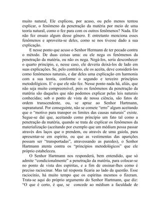 muito natural, Ele explicou, por acaso, ou pelo menos tentou
explicar, o fenômeno da penetração da matéria por meio de uma
teoria natural, como o fez para com os outros fenômenos? Nada. Ele
não fez ensaio algum desse gênero. E entretanto menciona esses
fenômenos e aproveita-se deles, como se nos tivesse dado a sua
explicação.
    E nesse ponto que acuso o Senhor Hermann de ter pecado contra
o método. De duas coisas uma: ou ele nega os fenômenos da
penetração da matéria, ou não os nega. Negá-los, seria desconhecer
o quarto principio, e, nesse caso, ele deveria deixá-los de lado em
suas explicações. Se, pelo contrário, ele os aceita, deve considerá-los
como fenômenos naturais, e dar deles uma explicação em harmonia
com a sua teoria, conforme o segundo e terceiro princípios
metodológicos. E' o que ele não fez. Nesse ponto nada há, aliás, que
não seja muito compreensível, pois os fenômenos da penetração da
matéria são daqueles que não podemos explicar pelas leis naturais
conhecidas; sob o ponto de vista de nossa ciência, são fatos de
ordem transcendente, ou, se apraz ao Senhor Hartmann,
supranatural. Por conseguinte, não se comete “erro” algum aceitando
que o “motivo para transpor os limites das causas naturais” existe.
Segue-se daí que, aceitando como princípio um fato tal como a
penetração da matéria, quando se trata de explicar os fenômenos da
materialização (aceitando por exemplo que um médium possa passar
através dos laços que o prendem, ou através de uma gaiola, para
apresentar-se em espírito, ou que as vestimentas das aparições
possam ser “transportadas”, atravessando as paredes), o Senhor
Hartmann atenta contra os “princípios metodológicos” que ele
próprio estabeleceu.
    O Senhor Hartmann nos responderá, bem entendido, que só
admite “condicionalmente” a penetração da matéria, para colocar-se
no ponto de vista dos espíritas, e a fim de ensinar-lhes como é
preciso raciocinar. Mas tal resposta ficaria ao lado da questão. Esse
raciocínio, há muito tempo que os espíritas mesmos o fizeram.
Trata-se aqui do próprio argumento do Senhor Hartmann, que diz:
“O que é certo, é que, se concede ao médium a faculdade de
 