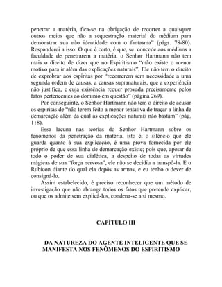 penetrar a matéria, fica-se na obrigação de recorrer a quaisquer
outros meios que não a sequestração material do médium para
demonstrar sua não identidade com o fantasma” (págs. 78-80).
Responderei a isso: O que é certo, é que, se concede aos médiuns a
faculdade de penetrarem a matéria, o Senhor Hartmann não tem
mais o direito de dizer que no Espiritismo “mão existe o menor
motivo para ir além das explicações naturais”, Ele não tem o direito
de exprobrar aos espíritas por “recorrerem sem necessidade a uma
segunda ordem de causas, a causas supranaturais, que a experiência
não justifica, e cuja existência requer provada precisamente pelos
fatos pertencentes ao domínio em questão” (página 269).
    Por conseguinte, o Senhor Hartmann não tem o direito de acusar
os espíritas de “não terem feito a menor tentativa de traçar a linha de
demarcação além da qual as explicações naturais não bastam” (pág.
118).
    Essa lacuna nas teorias do Senhor Hartmann sobre os
fenômenos da penetração da matéria, isto é, o silêncio que ele
guarda quanto à sua explicação, é uma prova fornecida por ele
próprio de que essa linha de demarcação existe; pois que, apesar de
todo o poder de sua dialética, a despeito de todas as virtudes
mágicas de sua “força nervosa”, ele não se decidiu a transpô-la. E o
Rubicon diante do qual ela depôs as armas, e eu tenho o dever de
consigná-lo.
    Assim estabelecido, é preciso reconhecer que um método de
investigação que não abrange todos os fatos que pretende explicar,
ou que os admite sem explicá-los, condena-se a si mesmo.



                             CAPÍTULO III


     DA NATUREZA DO AGENTE INTELIGENTE QUE SE
     MANIFESTA NOS FENÔMENOS DO ESPIRITISMO
 