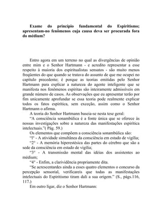 Exame do princípio fundamental do Espiritismo;
apresentam-no fenômenos cuja causa deva ser procurada fora
do médium?




     Entro agora em um terreno no qual as divergências de opinião
entre mim e o Senhor Hartmann - e acredito representar a esse
respeito à maioria dos espiritualistas sensatos - são muito menos
freqüentes do que quando se tratava do assunto de que me ocupei no
capítulo precedente; é porque as teorias emitidas pelo Senhor
Hartmann para explicar a natureza do agente inteligente que se
manifesta nos fenômenos espíritas são inteiramente admissíveis em
grande número de casos. As observações que eu apresentar terão por
fim unicamente aprofundar se essa teoria pode realmente explicar
todos os fatos espirítica, sem exceção, assim como o Senhor
Hartmann o afirma.
     A teoria do Senhor Hartmann baseia-se nesta tese geral:
     “A consciência sonambúlica é a fonte única que se oferece às
nossas investigações sobre a natureza das manifestações espirítica
intelectuais.”( Pág. 59.)
     Os elementos que compõem a consciência sonambúlica são:
     “l° - A atividade simultânea da consciência em estado de vigília;
     “2° - A memória hiperestésica das partes do cérebro que são a
sede da consciência em estado de vigília;
     “3° - A transmissão mental das idéias dos assistentes ao
médium;
     “4° - Enfim, a clarividência propriamente dita.
     “Se acrescentardes ainda a esses quatro elementos o concurso da
percepção sensorial, verificareis que todas as manifestações
intelectuais do Espiritismo tiram dali a sua origem.” (S., págs.116,
117.)
     Em outro ligar, diz o Senhor Hartmann:
 