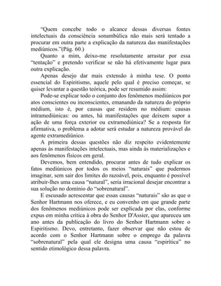 “Quem concebe todo o alcance dessas diversas fontes
intelectuais da consciência sonambúlica não mais será tentado a
procurar em outra parte a explicação da natureza das manifestações
mediúnicos.”(Pág. 60.)
     Quanto a mim, deixo-me resolutamente arrastar por essa
“tentação” e pretendo verificar se não há efetivamente lugar para
outra explicação.
     Apenas desejo dar mais extensão à minha tese. O ponto
essencial do Espiritismo, aquele pelo qual é preciso começar, se
quiser levantar a questão teórica, pode ser resumido assim:
     Pode-se explicar todo o conjunto dos fenômenos mediúnicos por
atos conscientes ou inconscientes, emanando da natureza do próprio
médium, isto é, por causas que residem no médium: causas
intramediúnicas: ou antes, há manifestações que deixem supor a
ação de uma força exterior ou extramediúnica? Se a resposta for
afirmativa, o problema a adotar será estudar a natureza provável do
agente extramediúnico.
     A primeira dessas questões não diz respeito evidentemente
apenas às manifestações intelectuais, mas ainda às materializações e
aos fenômenos físicos em geral.
     Devemos, bem entendido, procurar antes de tudo explicar os
fatos mediúnicos por todos os meios “naturais” que pudermos
imaginar, sem sair dos limites do razoável, pois, enquanto é possível
atribuir-lhes uma causa “natural”, seria irracional desejar encontrar a
sua solução no domínio do “sobrenatural”.
     E escusado acrescentar que essas causas “naturais” são as que o
Senhor Hartmann nos oferece, e eu convenho em que grande parte
dos fenômenos mediúnicos pode ser explicada por elas, conforme
expus em minha crítica à obra do Senhor D'Assier, que apareceu um
ano antes da publicação do livro do Senhor Hartmann sobre o
Espiritismo. Devo, entretanto, fazer observar que não estou de
acordo com o Senhor Hartmann sobre o emprego da palavra
“sobrenatural” pela qual ele designa uma causa “espirítica” no
sentido etimológico dessa palavra.
 