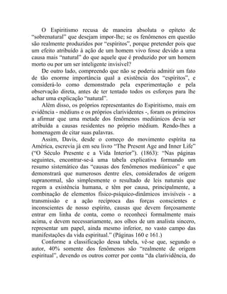 O Espiritismo recusa de maneira absoluta o epíteto de
“sobrenatural” que desejam impor-lhe; se os fenômenos em questão
são realmente produzidos por “espíritos”, porque pretender pois que
um efeito atribuído à ação de um homem vivo fosse devido a uma
causa mais “natural” do que aquele que é produzido por um homem
morto ou por um ser inteligente invisível?
     De outro lado, compreendo que não se poderia admitir um fato
de tão enorme importância qual a existência dos “espíritos”, e
considerá-lo como demonstrado pela experimentação e pela
observação direta, antes de ter tentado todos os esforços para lhe
achar uma explicação “natural”.
     Além disso, os próprios representantes do Espiritismo, mais em
evidência - médiuns e os próprios clarividentes -, foram os primeiros
a afirmar que uma metade dos fenômenos mediúnicos devia ser
atribuída a causas residentes no próprio médium. Rendo-lhes a
homenagem de citar suas palavras.
     Assim, Davis, desde o começo do movimento espírita na
América, escrevia já em seu livro “The Present Age and Inner Life”
(“O Século Presente e a Vida Interior”). (1863): “Nas páginas
seguintes, encontrar-se-á uma tabela explicativa formando um
resumo sistemático das “causas dos fenômenos mediúnicos” e que
demonstrará que numerosos dentre eles, considerados de origem
supranormal, são simplesmente o resultado de leis naturais que
regem a existência humana, e têm por causa, principalmente, a
combinação de elementos físico-psíquico-dinâmicos invisíveis - a
transmissão e a ação recíproca das forças conscientes e
inconscientes de nosso espírito, causas que devem forçosamente
entrar em linha de conta, como o reconheci formalmente mais
acima, e devem necessariamente, aos olhos de um analista sincero,
representar um papel, ainda mesmo inferior, no vasto campo das
manifestações da vida espiritual.” (Páginas 160 e 161.)
     Conforme a classificação dessa tabela, vê-se que, segundo o
autor, 40% somente dos fenômenos são “realmente de origem
espiritual”, devendo os outros correr por conta “da clarividência, do
 