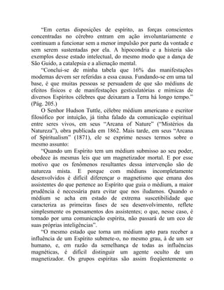 “Em certas disposições de espírito, as forças conscientes
concentradas no cérebro entram em ação involuntariamente e
continuam a funcionar sem a menor impulsão por parte da vontade e
sem serem sustentadas por ela. A hipocondria e a histeria são
exemplos desse estado intelectual, do mesmo modo que a dança de
São Guido, a catalepsia e a alienação mental.
     “Conclui-se de minha tabela que 16% das manifestações
modernas devem ser referidas a essa causa. Fundando-se em uma tal
base, é que muitas pessoas se persuadem de que são médiuns de
efeitos físicos e de manifestações gesticulatórias e mímicas de
diversos Espíritos célebres que deixaram a Terra há longo tempo.”
(Pág. 205.)
     O Senhor Hudson Tuttle, célebre médium americano e escritor
filosófico por intuição, já tinha falado da comunicação espiritual
entre seres vivos, em seus “Arcana of Nature” (“Mistérios da
Natureza”), obra publicada em 1862. Mais tarde, em seus “Arcana
of Spiritualism” (1871), ele se exprime nesses termos sobre o
mesmo assunto:
     “Quando um Espírito tem um médium submisso ao seu poder,
obedece às mesmas leis que um magnetizador mortal. E por esse
motivo que os fenômenos resultantes dessa intervenção são de
natureza mista. E porque com médiuns incompletamente
desenvolvidos é difícil diferençar o magnetismo que emana dos
assistentes do que pertence ao Espírito que guia o médium, a maior
prudência é necessária para evitar que nos iludamos. Quando o
médium se acha em estado de extrema suscetibilidade que
caracteriza as primeiras fases de seu desenvolvimento, reflete
simplesmente os pensamentos dos assistentes; o que, nesse caso, é
tomado por uma comunicação espírita, não passará de um eco de
suas próprias inteligências”.
     “O mesmo estado que torna um médium apto para receber a
influência de um Espírito submete-o, no mesmo grau, à de um ser
humano, e, em razão da semelhança de todas as influências
magnéticas, é difícil distinguir um agente oculto de um
magnetizador. Os grupos espíritas são assim freqüentemente o
 