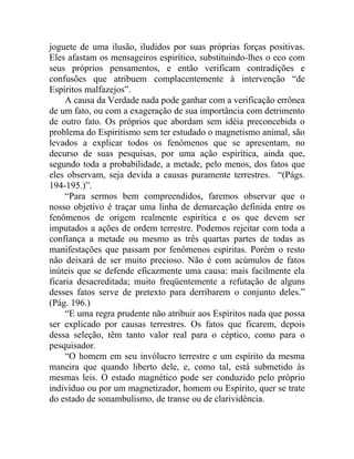 joguete de uma ilusão, iludidos por suas próprias forças positivas.
Eles afastam os mensageiros espirítico, substituindo-lhes o eco com
seus próprios pensamentos, e então verificam contradições e
confusões que atribuem complacentemente à intervenção “de
Espíritos malfazejos”.
     A causa da Verdade nada pode ganhar com a verificação errônea
de um fato, ou com a exageração de sua importância com detrimento
de outro fato. Os próprios que abordam sem idéia preconcebida o
problema do Espiritismo sem ter estudado o magnetismo animal, são
levados a explicar todos os fenômenos que se apresentam, no
decurso de suas pesquisas, por uma ação espirítica, ainda que,
segundo toda a probabilidade, a metade, pelo menos, dos fatos que
eles observam, seja devida a causas puramente terrestres. “(Págs.
194-195.)”.
     “Para sermos bem compreendidos, faremos observar que o
nosso objetivo é traçar uma linha de demarcação definida entre os
fenômenos de origem realmente espirítica e os que devem ser
imputados a ações de ordem terrestre. Podemos rejeitar com toda a
confiança a metade ou mesmo as três quartas partes de todas as
manifestações que passam por fenômenos espíritas. Porém o resto
não deixará de ser muito precioso. Não é com acúmulos de fatos
inúteis que se defende eficazmente uma causa: mais facilmente ela
ficaria desacreditada; muito freqüentemente a refutação de alguns
desses fatos serve de pretexto para derribarem o conjunto deles.”
(Pág. 196.)
     “E uma regra prudente não atribuir aos Espíritos nada que possa
ser explicado por causas terrestres. Os fatos que ficarem, depois
dessa seleção, têm tanto valor real para o céptico, como para o
pesquisador.
     “O homem em seu invólucro terrestre e um espírito da mesma
maneira que quando liberto dele, e, como tal, está submetido às
mesmas leis. O estado magnético pode ser conduzido pelo próprio
indivíduo ou por um magnetizador, homem ou Espírito, quer se trate
do estado de sonambulismo, de transe ou de clarividência.
 