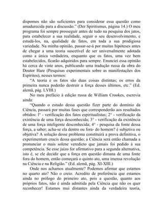 dispomos não são suficientes para considerar essa questão como
amadurecida para a discussão.” (Der Spiritismus, página 14.) O meu
programa foi sempre prosseguir antes de tudo na pesquisa dos jatos,
para estabelecer a sua realidade, seguir o seu desenvolvimento, e
estudá-los, na, qualidade de fatos, em toda a sua prodigiosa
variedade. Na minha opinião, passar-se-á por muitas hipóteses antes
de chegar a uma teoria suscetível de ser universalmente adotada
como a única verdadeira, enquanto que os fatos, uma vez bem
estabelecidos, ficarão adquiridos para sempre. Enunciei essa opinião
há cerca de vinte anos, publicando uma tradução russa da obra do
Doutor Hare (Pesquisas experimentais sobre as manifestações dos
Espíritos), nesses termos:
     “A teoria e os fatos são duas coisas distintas; os erros da
primeira nunca poderão destruir a força desses últimos, etc.” (Ed.
alemã, pág. LVIII.)
     No meu prefácio à edição russa de William Crookes, escrevia
ainda:
     “Quando o estudo dessa questão fizer parte do domínio da
Ciência, passará por muitas fases que corresponderão aos resultados
obtidos: l° - verificação dos fatos espiritualistas; 2° - verificação da
existência de uma força desconhecida; 3° - verificação da existência
de uma força inteligente desconhecida; 4° - pesquisa da fonte dessa
força, a saber; acha-se ela dentro ou fora- do homem? é subjetiva ou
objetiva? A solução desse problema constituirá a prova definitiva, o
experimentum crucis dessa questão; a Ciência será então chamada a
pronunciar o mais solene veredicto que jamais foi pedido à sua
competência. Se esse juízo for afirmativo para a segunda alternativa,
isto é, se ele decidir que a força em questão dimana de uma fonte
fora do homem, então começará o quinto ato, uma imensa revolução
na Ciência e na Religião.” (Ed. alemã, pág. XI-XIII.)
     Onde nos achamos atualmente? Podemos afirmar que estamos
no quarto ato? Não o creio. Acredito de preferência que estamos
ainda no prólogo do primeiro ato, pois a questão, quanto aos
próprios fatos, não é ainda admitida pela Ciência que não os quer
reconhecer! Estamos mui distantes ainda da verdadeira teoria,
 