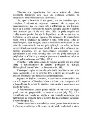 “Quando nos capacitamos bem desse estado de coisas,
facilmente formamos uma idéia da tendência extrema, do
observador, para confundir essas influências.
     “Se, após a formação de um grupo, um dos membros que o
compõem é afetado de espasmos nervosos, não se segue daí
necessariamente que ele esteja sob a influência de um Espírito;
poder-se-á afirmá-lo de maneira positiva somente quando o Espírito
tiver provado que só ele está ativo. Não se pode adquirir um
conhecimento preciso das leis do Espiritismo se não se submeter os
fenômenos a uma critica rigorosa. Os amadores do maravilhoso
ficam com a liberdade de atribuir a uma fonte única todas as
manifestações, sem exceção, desde a contração involuntária de um
músculo, a remoção de um mal pela aplicação das mãos, as frases
incoerentes de um sensitivo em estado de transe sob a influência das
pessoas presentes, até as manifestações autênticas de seres
pertencentes a um outro mundo; mas isso não pode satisfazer às
exigências da Ciência que desejar pesquisar e coordenar todos os
fatos e todos os fenômenos.” (Pág. 197.)
     O Senhor Tuttle tratou ainda do mesmo assunto em um artigo
sobre “o funcionamento do cérebro” publicado no “Religio
Philosophical Journal” do 1° de Dezembro de 1883.
     Vamos pois cogitar da questão principal e examinar se esse resto
existe realmente, e se os espíritas têm o direito de pretender que
existem fenômenos que têm causas extramediúnicas.
     Segundo o Senhor Hartmann, a consciência sonambúlica tem
por sede as partes médias do cérebro, e acha-se por conseguinte sob
a dependência da crosta do cérebro, onde reside a consciência em
estado de vigília.
     O funcionamento dessas partes médias só tem valor em regra
geral como ato preparatório, ou antes executivo (pág. 26), e é a
consciência em estado de vigília e sua vontade consciente que
determinam de maneira geral o gênero das manifestações desejadas
e esperadas (pág. 33).
     Como a consciência sonambúlica - esse grande fator de todos os
fenômenos mediúnicos - dá provas de atividade intelectual, e ainda
 