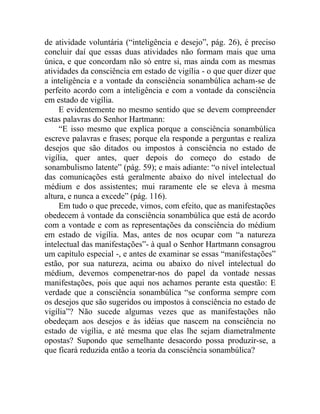 de atividade voluntária (“inteligência e desejo”, pág. 26), é preciso
concluir daí que essas duas atividades não formam mais que uma
única, e que concordam não só entre si, mas ainda com as mesmas
atividades da consciência em estado de vigília - o que quer dizer que
a inteligência e a vontade da consciência sonambúlica acham-se de
perfeito acordo com a inteligência e com a vontade da consciência
em estado de vigília.
     E evidentemente no mesmo sentido que se devem compreender
estas palavras do Senhor Hartmann:
     “E isso mesmo que explica porque a consciência sonambúlica
escreve palavras e frases; porque ela responde a perguntas e realiza
desejos que são ditados ou impostos à consciência no estado de
vigília, quer antes, quer depois do começo do estado de
sonambulismo latente” (pág. 59); e mais adiante: “o nível intelectual
das comunicações está geralmente abaixo do nível intelectual do
médium e dos assistentes; mui raramente ele se eleva à mesma
altura, e nunca a excede” (pág. 116).
     Em tudo o que precede, vimos, com efeito, que as manifestações
obedecem à vontade da consciência sonambúlica que está de acordo
com a vontade e com as representações da consciência do médium
em estado de vigília. Mas, antes de nos ocupar com “a natureza
intelectual das manifestações”- à qual o Senhor Hartmann consagrou
um capítulo especial -, e antes de examinar se essas “manifestações”
estão, por sua natureza, acima ou abaixo do nível intelectual do
médium, devemos compenetrar-nos do papel da vontade nessas
manifestações, pois que aqui nos achamos perante esta questão: E
verdade que a consciência sonambúlica “se conforma sempre com
os desejos que são sugeridos ou impostos à consciência no estado de
vigília”? Não sucede algumas vezes que as manifestações não
obedeçam aos desejos e às idéias que nascem na consciência no
estado de vigília, e até mesma que elas lhe sejam diametralmente
opostas? Supondo que semelhante desacordo possa produzir-se, a
que ficará reduzida então a teoria da consciência sonambúlica?
 