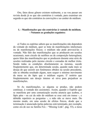 Ora, fatos desse gênero existem realmente, e eu vou passar em
revista desde já os que são contrários à vontade, para examinar em
seguida os que são contrários às convicções e ao caráter do médium.



    1. - Manifestações que são contrárias à vontade do médium.
               - Notamos as gradações seguintes:



    a) Todos os espíritas sabem que as manifestações não dependem
da vontade do médium, quer se trate de manifestações intelectuais
ou de manifestações físicas; o médium não pode provocá-las à
vontade. Não falo das manifestações que se produzem em sessões
ocasionais, num círculo de neófitos ou de composição heterogênea;
quero falar das manifestações que se produzem durante uma série de
sessões realizadas pelo mesmo círculo e coroadas de melhor êxito.
Sendo todas as condições absolutamente as mesmas, sucede
freqüentemente que, em determinada sessão, quando nada mais se
deseja do que assistir aos fenômenos obtidos na sessão precedente,
não se obtenha resultado algum, nem sequer o mínimo movimento
da mesa ou do lápis que o médium segura. E' notório que
freqüentemente um desejo intenso só sirva para prejudicar as
manifestações.

    b) As manifestações, se alguma se produz, não podem
continuar, à vontade dos assistentes. Assim, quando o Espírito que
se manifesta por uma comunicação escrita anuncia que acabou, o
lápis pára - ou cai da mão do médium se esse está em transe -, e
debalde repetireis as perguntas -, a mão não se move mais. Do
mesmo modo, em uma sessão de efeitos físicos, desde que a
terminação é anunciada (pelas palavras está terminado, por exemplo,
como era de uso na família Fox - “Missing Link”, pág. 53), a mesa
 