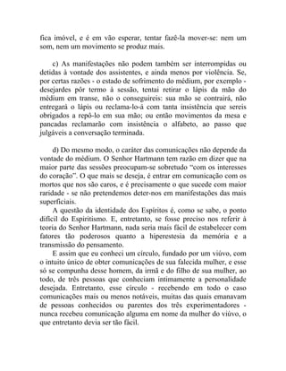 fica imóvel, e é em vão esperar, tentar fazê-la mover-se: nem um
som, nem um movimento se produz mais.

    c) As manifestações não podem também ser interrompidas ou
detidas à vontade dos assistentes, e ainda menos por violência. Se,
por certas razões - o estado de sofrimento do médium, por exemplo -
desejardes pôr termo à sessão, tentai retirar o lápis da mão do
médium em transe, não o conseguireis: sua mão se contrairá, não
entregará o lápis ou reclama-lo-á com tanta insistência que sereis
obrigados a repô-lo em sua mão; ou então movimentos da mesa e
pancadas reclamarão com insistência o alfabeto, ao passo que
julgáveis a conversação terminada.

     d) Do mesmo modo, o caráter das comunicações não depende da
vontade do médium. O Senhor Hartmann tem razão em dizer que na
maior parte das sessões preocupam-se sobretudo “com os interesses
do coração”. O que mais se deseja, é entrar em comunicação com os
mortos que nos são caros, e é precisamente o que sucede com maior
raridade - se não pretendemos deter-nos em manifestações das mais
superficiais.
     A questão da identidade dos Espíritos é, como se sabe, o ponto
difícil do Espiritismo. E, entretanto, se fosse preciso nos referir à
teoria do Senhor Hartmann, nada seria mais fácil de estabelecer com
fatores tão poderosos quanto a hiperestesia da memória e a
transmissão do pensamento.
     E assim que eu conheci um círculo, fundado por um viúvo, com
o intuito único de obter comunicações de sua falecida mulher, e esse
só se compunha desse homem, da irmã e do filho de sua mulher, ao
todo, de três pessoas que conheciam intimamente a personalidade
desejada. Entretanto, esse círculo - recebendo em todo o caso
comunicações mais ou menos notáveis, muitas das quais emanavam
de pessoas conhecidos ou parentes dos três experimentadores -
nunca recebeu comunicação alguma em nome da mulher do viúvo, o
que entretanto devia ser tão fácil.
 