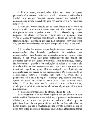 e) E vice versa, comunicações feitas em nome de certas
personalidades, uma ou muitas vezes, não podem ser continuadas à
vontade; por exemplo, desejaríeis receber uma comunicação de A.,
como em uma sessão precedente, mas é B. quem vem, e A. não mais
reaparece.
     E assim que, em um círculo que eu tinha fundado, no decurso de
uma série de comunicações banais sobreveio um interlocutor que
deu prova de tanto espírito, senso crítico e filosofia, que suas
respostas nos davam verdadeiro prazer; mas ele apareceu raras
vezes, e, como tivéssemos manifestado o desejo de ouvi-lo mais
freqüentemente, respondeu-nos que não sabíamos conversar com
ele, que perdia o seu tempo em nossa companhia, e não voltou mais.

     f) A escolha dos nomes, o que freqüentemente caracteriza uma
comunicação, não depende igualmente do médium. As
comunicações mais banais são assinadas com os nomes mais
ilustres, o que prova que essas comunicações não podem ser
atribuídas àqueles aos quais se empresta a sua paternidade. Porém,
freqüentemente, quando a comunicação se refere a assunto mais
elevado, o interlocutor recusa-se a dizer o seu nome e a provar a sua
identidade; aquele de quem falei no parágrafo precedente jamais
quis esclarecer-nos acerca de sua personalidade. Do mesmo modo as
comunicações notáveis recebidas pelo Senhor A. Oxon (17) e
publicadas sob o título de “Spirit Teachings” (*), ficaram anônimas,
apesar de todas as instâncias do médium para penetrar nesse
mistério. E' preciso notar também que às vezes se revelam nomes,
ainda que o médium não queira de modo algum que eles sejam
pronunciados.
     (*) Ensinos Espiritualistas, de Moses, edição da FEB.
     Eu fui testemunha do incidente seguinte: em um círculo em que
minha mulher funcionava como médium, as pancadas reclamaram o
alfabeto, e um nome começava a ser soletrado; desde que as
primeiras letras foram pronunciadas, minha mulher adivinhou o
nome inteiro, que era a revelação de um segredo de família; ela se
opôs com todas as forças à revelação das últimas letras desse nome;
 