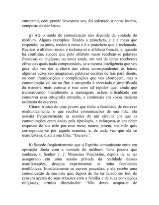 entretanto, com grande desespero seu, foi soletrado o nome inteiro,
composto de dez letras.

     g) Até o modo de comunicação não depende da vontade do
médium. Alguns exemplos: Tendes a prancheta, e é a mesa que
responde; ou antes, tendes a mesa e é a prancheta que é reclamada.
Recitais o alfabeto russo, e reclama-se o alfabeto francês, e, quando
há confusão, sucede que pelo alfabeto russo recebem-se palavras
francesas ou inglesas; ou antes ainda, em vez de letras recebereis
cifras das quais nada compreendeis, se a mesma Inteligência que vos
guia não vos der a chave das cifras correspondentes às letras;
algumas vezes são anagramas, palavras escritas de trás para diante,
ou com transposições e complicações que vos aborrecem, mas a
comunicação vai até ao fim; a ortografia é abreviada e simplificada
da maneira mais curiosa e isso com tal rapidez que, ainda que
transcrevendo literalmente a mensagem, achais dificuldade em
conservar essa ortografia estranha, e continuais em vossa maneira
ordinária de escrever.
     Citarei o caso de uma jovem que tinha a faculdade de escrever
mediunicamente, e que recebia comunicações de sua mãe; ela
assistia freqüentemente às sessões de um círculo em que as
comunicações eram dadas pela tiptologia, e esforçava-se em obter
respostas de sua mãe por esse meio; nunca, porém, sua mãe quis
corresponder-se por aquela maneira, e, de cada vez que ela se
manifestava, dizia à sua filha: “Escreve”.

     h) Sucede freqüentemente que o Espírito comunicante entre em
oposição direta com a vontade do médium. Uma pessoa que
conheço, o Senhor J. J. Moussine Pouchkine, depois de se ter
assegurado em uma sessão privada da realidade dessas
manifestações, desejou experimentar se tinha faculdades
mediúnicas. Imediatamente se ouvem pancadas, e ele recebe uma
comunicação de sua mãe que, depois de lhe ter falado em tom de
censura acerca de suas relações com a família e de suas convicções
religiosas, termina dizendo-lhe: “Não deves ocupar-te de
 