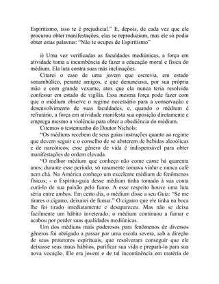 Espiritismo, isso te é prejudicial.” E, depois, de cada vez que ele
procurou obter manifestações, elas se reproduziam, mas ele só podia
obter estas palavras: “Não te ocupes de Espiritismo”

     i) Uma vez verificadas as faculdades mediúnicas, a força em
atividade toma a incumbência de fazer a educação moral e física do
médium. Ela luta contra suas más inclinações.
     Citarei o caso de uma jovem que escrevia, em estado
sonambúlico, perante amigos, e que denunciava, por sua própria
mão e com grande vexame, atos que ela nunca teria resolvido
confessar em estado de vigília. Essa mesma força pode fazer com
que o médium observe o regime necessário para a conservação e
desenvolvimento de suas faculdades, e, quando o médium é
refratário, a força em atividade manifesta sua oposição diretamente e
emprega mesmo a violência para obter a obediência do médium.
     Citemos o testemunho do Doutor Nichols:
     “Os médiuns recebem de seus guias instruções quanto ao regime
que devem seguir e o conselho de se absterem de bebidas alcoólicas
e de narcóticos; esse gênero de vida é indispensável para obter
manifestações de ordem elevada.
     “O melhor médium que conheço não come carne há quarenta
anos; durante esse período, só raramente tomava vinho e nunca café
nem chá. Na América conheço um excelente médium de fenômenos
físicos; - o Espirito-guia desse médium tinha tomado à sua conta
curá-lo de sua paixão pelo fumo. A esse respeito houve uma luta
séria entre ambos. Em certo dia, o médium disse a seu Guia: “Se me
tirares o cigarro, deixarei de fumar.” O cigarro que ele tinha na boca
lhe foi tirado imediatamente e desapareceu. Mas não se deixa
facilmente um hábito inveterado; o médium continuou a fumar e
acabou por perder suas qualidades mediúnicas.
     Um dos médiuns mais poderosos para fenômenos de diversos
gêneros foi obrigado a passar por uma escola severa, sob a direção
de seus protetores espirituais, que resolveram conseguir que ele
deixasse seus maus hábitos, purificar sua vida e prepará-lo para sua
nova vocação. Ele era jovem e de tal incontinência em matéria de
 