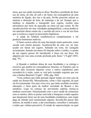 mesa, que sua saúde ressentia-se disso. Recebeu a proibição de fazer
uso de carne, de chá, de café e de fumo; em conseqüência de uma
moléstia do fígado, dos rins e da pele, foi-lhe prescrito reduzir ao
mínimo a absorção de leite, de manteiga e de sal. Sempre que o
médium se dispunha a transgredir esse regime, recebia uma
advertência por meio de pancadas na mesa em que comia. Se lhe
sucedia persistir em suas veleidades pantagruélicas, a mesa punha-se
em oposição direta contra ele, e sucedia até ouvir a voz de seu Guia
que o exortava a seguir às prescrições higiênicas.
    A saúde do médium restabeleceu-se completamente e ele
produziu fenômenos notáveis.
    O fumo exercia sobre ele uma fascinação muito particular, como
sucede com muitas pessoas. Aconteceu-lhe de uma vez, no mar,
aceder em fumar um cigarro. Saltando em terra, foi castigado
severamente: durante um transe foi lançado sobre o soalho, e a ponta
de um cigarro grosso foi introduzido à força em sua boca. Ele
adquiriu por isso uma aversão profunda pelo fumo.” (“Light”,1881,
pág. 79.)

     j) Quando o médium abusa de suas faculdades e se entrega a
excessos que podem ter conseqüências funestas, os Espíritos que se
servem dele recorrem algumas vezes a outros expedientes para
reconduzi-lo à razão, como se verá pelo exemplo seguinte que nos
cita o Senhor Brackett (“Light”, 1886, pág. 368):
     “Uma senhora que tinha passado algum tempo em uma casa de
saúde em Somerville, Massachusetts, conta o fato seguinte, do qual
ela foi testemunha: Era uma viúva rica, que tinha recebido excelente
educação, e fazia parte da melhor sociedade de Boston e dos
arredores. Logo no começo do movimento espírita, tornou-se
médium escrevente. Entusiasmada com o novo modo de comunicar
com os mortos, abriu as portas com toda a franqueza a todos aqueles
que desejassem fazer uso de suas faculdades mediúnicas, sem exigir
paga de entrada nem remuneração alguma. Sucedia-lhe passar dias
inteiros, de manhã à noite, a dar consolações, conselhos e instruções
a todos que vinham procurá-la. O estado de superexcitação, no qual
 
